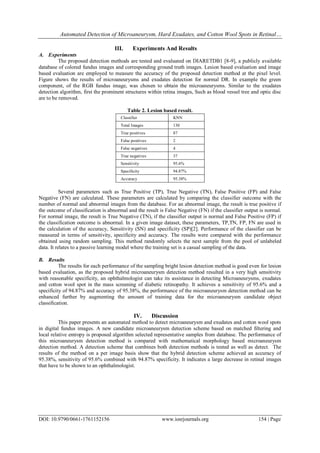 Automated Detection of Microaneurysm, Hard Exudates, and Cotton Wool Spots in Retinal…
DOI: 10.9790/0661-1761152156 www.iosrjournals.org 154 | Page
III. Experiments And Results
A. Experiments
The proposed detection methods are tested and evaluated on DIARETDB1 [8-9], a publicly available
database of colored fundus images and corresponding ground truth images. Lesion based evaluation and image
based evaluation are employed to measure the accuracy of the proposed detection method at the pixel level.
Figure shows the results of microaneurysms and exudates detection for normal DR. In example the green
component, of the RGB fundus image, was chosen to obtain the microaneurysms. Similar to the exudates
detection algorithm, first the prominent structures within retina images, Such as blood vessel tree and optic disc
are to be removed.
Table 2. Lesion based result.
Classifier KNN
Total Images 130
True positives 87
False positives 2
False negatives 4
True negatives 37
Sensitivity 95.6%
Specificity 94.87%
Accuracy 95.38%
Several parameters such as True Positive (TP), True Negative (TN), False Positive (FP) and False
Negative (FN) are calculated. These parameters are calculated by comparing the classifier outcome with the
number of normal and abnormal images from the database. For an abnormal image, the result is true positive if
the outcome of classification is abnormal and the result is False Negative (FN) if the classifier output is normal.
For normal image, the result is True Negative (TN), if the classifier output is normal and False Positive (FP) if
the classification outcome is abnormal. In a given image dataset, these parameters, TP,TN, FP, FN are used in
the calculation of the accuracy, Sensitivity (SN) and specificity (SP)[2]. Performance of the classifier can be
measured in terms of sensitivity, specificity and accuracy. The results were compared with the performance
obtained using random sampling. This method randomly selects the next sample from the pool of unlabeled
data. It relates to a passive learning model where the training set is a casual sampling of the data.
B. Results
The results for each performance of the sampling bright lesion detection method is good even for lesion
based evaluation, as the proposed hybrid microaneurysm detection method resulted in a very high sensitivity
with reasonable specificity, an ophthalmologist can take its assistance in detecting Microaneurysms, exudates
and cotton wool spot in the mass screening of diabetic retinopathy. It achieves a sensitivity of 95.6% and a
specificity of 94.87% and accuracy of 95.38%, the performance of the microaneurysm detection method can be
enhanced further by augmenting the amount of training data for the microaneurysm candidate object
classification.
IV. Discussion
This paper presents an automated method to detect microaneurysm and exudates and cotton wool spots
in digital fundus images. A new candidate microaneurysm detection scheme based on matched filtering and
local relative entropy is proposed algorithm selected representative samples from database. The performance of
this microaneurysm detection method is compared with mathematical morphology based microaneurysm
detection method. A detection scheme that combines both detection methods is tested as well as detect. The
results of the method on a per image basis show that the hybrid detection scheme achieved an accuracy of
95.38%, sensitivity of 95.6% combined with 94.87% specificity. It indicates a large decrease in retinal images
that have to be shown to an ophthalmologist.
 