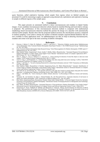 Automated Detection of Microaneurysm, Hard Exudates, and Cotton Wool Spots in Retinal…
DOI: 10.9790/0661-1761152156 www.iosrjournals.org 156 | Page
query functions, called explorative learning, which sample from regions where no labeled samples are
presented.4 It could be interesting to apply an approach using alternatively exploitation and explorative learning
to sample in different regions of the sample space.
V. Conclusions
This paper presents an automated method to detect microaneurysm and exudates in digital fundus
images. A new candidate microaneurysm detection scheme based on matched filtering and local relative entropy
is proposed. The performance of this microaneurysm detection method is compared with mathematical
morphology based microaneurysm detection method this permits the design of a classifier with automatically
selected useful samples. Results show that the proposed method increases the classification accuracy compared
to random sampling. Local relative entropy the number of labeled examples required labeled databases that are
now available in many application areas. An ophthalmologist can take its help in detecting microaneurysms,
exudates and cotton wool spot in the mass screening of diabetic retinopathy.
References
[1] Kinyoun, J., Barton, F., Fisher, M., Hubbard, L., Aiello, L., and Ferris, F., “Detection of diabetic macular edema. Ophthalmoscopy
versus photography–Early Treatment Diabetic Retinopathy Study Report Number 5. The ETDRS Research Group.” Ophthalmology
96, 746–750 (1989).
[2] Early Treatment Diabetic Retinopathy Study Research Group, “Early Photocoagulation for Diabetic Retinopathy: ETDRS report 9,”
Ophthalmology 98, 766–785 (1991).
[3] Raju Sahebrao Maher, Sangramsing N. Kayte, Sandip T. Meldhe, Mukta Dhopeshwarkar, “Automated Diagnosis Non-proliferative
Diabetic Retinopathy in Fundus Images using Support Vector Machine” International Journal of Computer Applications (0975 –
8887)Volume 125 – No.15, September 2015.
[4] Dura, E., Zhang, Y., Liao, X., Dobeck, G. J., and Carin, L., “Active learning for detection of mine-like objects in side-scan sonar
imagery,” IEEE Journal of Oceanic Engineering 30(2), 360–371 (2005).
[5] Yan, R., Yang, J., and Hauptmann, A., “Automatically labeling video data using multi-class active learning,” in [Proc. Ninth IEEE
International Conference on Computer Vision], 516–523 (2003).
[6] Zhang, C. and Chen, T., “An active learning framework for content-based information retrieval,” IEEE Transactions on Multimedia
4(2), 260–268 (2002).
[7] Raju Sahebrao Maher, Dnyaneshwar S. Panchal, Sangramsing Kayte, Dr. Mukta Dhopeshwarkar” Automatic Identification of
Various Stages of Diabetic Retinopathy Using Retinal Fundus Images” International Journal of Advanced Research in Computer
Science and Software Engineering, Volume 5, Issue 9, September 2015.
[8] Abr`amoff, M. D. and Niemeijer, M., “The automatic detection of the optic disc location in retinal images using optic disc location
regression,” in [Engineering in Medicine and Biology Society, 2006. EMBS ’06.] , 4432–4435 (2006).
[5] Dima, C. and Hebert, M., “Active learning for outdoor obstacle detection,” in [Proceedings of Robotics: Science and Systems],
(2005).
[6] Niemeijer, M., van Ginneken, B., Staal, J., Suttorp-Schulten, M., and Abr`amoff, M. D., “Automatic detection of red lesions in
digital color fundus photographs,” IEEE Transactions on Medical Imaging 24(5) , 584–592 (2005).
[7] Raju Maher, Sangramsing Kayte, Dnyaneshwar Panchal, Pankaj Sathe, Sandip Meldhe, “A Decision Support System for Automatic
Screening of Non-proliferative Diabetic Retinopathy” International Journal of Emerging Research in Management and Technology,
Volume-4,Issue-10, October-2015
[8] Raju Maher, Dr.Mukta Dhopeshwarkar “Automated Detection of Non-proliferative Diabetes Retinopathy Using Fundus Images”
International Journal of Advanced Research in Computer Science and Software Engineering Volume 5, Issue 3, March 2015.
[9] Sangramsing N. Kayte, Siddharth B. Dabhade and Bharatratna P. Gaikwad, “Design and Development for Detection of Blood
Vessels, Microneurysms and Exudates from the Retina”, Proceedings of the National Conference on Advancements in the Era of
Multi-Disciplinary Systems (AEMDS-2013), Elsevier Publications 2013,ISBN: 978-93-5107-057-3,PP.394
 