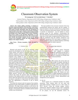 Available online at www.ijarbest.com
International Journal of Advanced Research in Biology, Ecology, Science and Technology (IJARBEST)
Vol. 1, Issue 1, April 2015
All Rights Reserved © 2015 IJARBEST 6
 Classroom Observation System
M.Arumugaraja 1
K.P.Aravinda Kumar 2
, V.Karthick 3
Assistant Professor, Department of ECE, SNS College of Engineering, Coimbatore, India 1
Under graduate scholar, Department of ECE, SNS College of Engineering, Coimbatore, India 2
Under graduate scholar, Department of ECE, SNS College of Engineering, Coimbatore, India 3
Abstract—The student polling technology is designed to
maximize student participation which generally create positive
impact of student observation system on teaching and learning.
This project provides information about the development of
classroom observation system. This gives the details on including
setting up the necessary files, writing question, grading question
and posting scores. Block diagram of the system, transmitter
and receiver section is also described. Henceforth, it is also
called as classroom communication system. This system provides
more flexible and cheaper response services on the existing
system on site technology. Finally, the result obtained is also
display in the computer monitor.
Index Terms— Wireless transmitter, TSOP, PIC16F877A,
MAX232.
I. INTRODUCTION
Research and practice in the use of electronic voting
systems has developed over the last many years. Electronic
voting systems, also known as personal response systems
audience response systems or student response system or
classroom observation systems (COS) use handsets to elicit
responses from students as part of structured teaching
sessions, typically lectures. A classroom observation system
is associated with the introduction of interactive, discursive
and more segmented approaches to teaching. This project is
more useful in large lecture sections. Block diagram of COS
transmitter and receiver section is also given. In addition the
flowchart of COS system is also included which describes the
complete operation of COS system.
Classroom observation systems (COS) can be used in
classrooms in order for the instructor to obtain real-time
feedback on student comprehension of presented concepts. A
typical COS comprises hand-held transmitters for students to
submit answers, receivers that collect the answers, and
software that creates the question slides and displays the
statistics of the student answers in real time. In a traditional
lecture where the instructor does most of the talking, students
are passive, especially in a large lecture hall where students
have few opportunities or incentives to ask or answer
questions.
Even when the instructor asks for responses from students,
typically the same small number of students would choose to
participate. The large lecture syndrome is well known: the
professor solemnly expounds his materials, the class passively
absorbs it. The professor obtains no feedback and the students
scribble notes mechanically.
The major problem to be overcome is the lack of two-way
communication between the teacher and the students. A
proposed solution to the lack of interactivity in a large lecture
is the use of classroom observation systems. COS can be used
to provide an “anonymous” way for students to answer
questions posed by the instructor, circumventing the
discomfort that some students feel about speaking in front of a
large class. In this study, an engineering lecture-based course,
with low satisfaction from the students’ perspective was
modified to incorporate COS. Each student is assigned a TV
remote control unit which use infrared frequency technology
to transmit and record the student responses.
II. LITERATURE SURVEY
Since about 1998, the simplest remote Classroom
Communication Systems were adopted in academic
environments. Even though this technology has had quite a
success, it has taken longer for the sciences/engineering to
implement it. The RF and WI-FI transmitter are already used
and their disadvantages are discussed below.
2.1. Radio frequency
In radio frequency (RF) systems, the receiver does not
have to be placed in line-of-sight of students, allowing for
increased portability in hardware solutions. Signal reception
is more reliable and has a longer. RF systems also allow for
two-way communication, so clickers can confirm when
student’s response has been received. Low visibility might
make it easier for students to cheat the system by bringing in
each other’s transmitters when responses are used for
attendance or participation grade. RF clickers are more
expensive than IR.There is a higher likelihood of interference
issues as RF clickers can operate on the same frequencies as
Wi-Fi and other RF devices. Clicker administration and
management can be expensive.
2.2. WI -FI
Wi-Fi systems use a web-based interface for student
interaction. These systems allow for text entry and
open-ended responses. Students can use a wide variety of
Wi-Fi devices. Using the existing campus wireless
infrastructure. Requires students to have a Wi-Fi computing
device. Fewer choices currently available in the marketplace.
In our project, we use IR transmitter device for
 