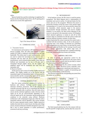 Available online at www.ijarbest.com
International Journal of Advanced Research in Biology, Ecology, Science and Technology (IJARBEST)
Vol. 1, Issue 1, April 2015
All Rights Reserved © 2015 IJARBEST 11
radius.
Spectra Symbol has used this technology in supplying Flex
Sensors for the Nintendo Power Glove, the P5 gaming glove
and also for several other applications.
Fig 4: Flex Sensor & Glove
IV. COMMUNICATION
A. Transmitter Section
For transmission and reception in RF band there are lot of
devices available. Here, the often used method of ZigBee
module (CC2500) is employed with reduced noise and high
bandwidth. This allows peer to peer communication. which
are used to control the movement on the receiver side is
connected with the input pin DI of ZigBee module to
asynchronous, serial communication module, hence data are
buffered and transmitted one by one to DI pins and is
transmitted through ZigBee device. By the ZigBee, the
amplified signal will be modulated and send from the
transmitter end.
B. Receiver Section
At the receiver end it consist of another ZigBee transceiver
module. This ZigBee module act as the receiver and the
transmitted signal will demodulated and it will processed by
microcontroller and the corresponding signal will be sent to
the driver circuit for controlling electrical appliances.
V. SYSTEM ARCHITECTURE
Here the system architecture consists of 2 sections i.e.
hardware and software. Software section consists of
electronic interfaces, processors. This is the collection of
controller processes that the set of controlling task that the
system is nominally able to perform. Here the motor driver
circuit and the electrical appliances works with the control
signal set by the pic microcontroller depending on the
received signal sent by the transmitter and pre-programmed
conditions in the controller using software. Hardware
architecture is the technological target into which the above
mentioned software will be uploaded. This section includes
the five sensor operated remote control. ZigBee transceiver
module, fan motor driver control circuit, fan relay and voltage
sensors. System architecture should be designed in such a way
that it has to ensure guarantee in system performance,
economical and easy accessing.
VI. METHODOLOGY
In the hardware section, the flex sensor is used for gesture
recognition. The block diagram gives a representation of
transmitter and receiver section. As told previously the flex
sensor unit acts as the recognizer. Whenever the sensor is
pressed the resistance of the flex sensor varies and the signal
corresponding to it is send to the microcontroller along with
the transmitter, which transmits signal to the receiver
microcontroller through transmitter and receiver (ZigBee
modules). In our project, the short circuit indication in the
receiver is also given to the transmitter section. LCD displays
which electrical appliances is turned on and off on both
sections. Only six command set in the flex sensor is taken and
each has different resistance variation. So that when
a digit of particular flex sensor is pressed, the control code is
matched with that resistance value. As far as this project is
concerned only a less number of functions for controlling
electrical appliances are used. Hence, we state that flex sensor
offers a powerful and flexible tool for sensing. It can be used
in a various applications with almost high level of
recognition. It can be incorporated into a standard technology
to increase interaction between human and machine.
VII. CONTROL CIRCUITRY
In order to provide the appropriate control by the
appliances according to the signal given by the sensor and to
avoid the short circuit, a circuit must be provided to control
the functioning of electrical appliances.
This task is implemented by the control circuitry which
consist of 5 flex sensors, fan driver circuit, controller, voice
IC (APR33A3), voltage sensor, transformer and transceiver.
ZigBee transceiver module is capable of transmitting and
receiving simultaneously in both direction.
The electrical output for the corresponding movement from
flex sensor are as follows.
Flex Sensor Switching Result
1 Once Light ON
1 Twice Light OFF
2 Once Fan ON
2 Twice Fan OFF
3 Once Speed
Variation
4 Once Speed
Variation
Table 3: Command Set
VIII. CONCLUSION
The final research platform has five flex sensors with two
for ON and OFF of light and fan, and the other flex sensor for
 