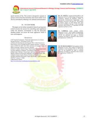 Available online at www.ijarbest.com
International Journal of Advanced Research in Biology, Ecology, Science and Technology (IJARBEST)
Vol. 1, Issue 1, April 2015
All Rights Reserved © 2015 IJARBEST 12
speed variation of fan. This system is designed to operate on
gesture controls from the transmitter side remote model. It can
also be controlled by tethering or by infrared communication.
IX. FUTURE WORK
This paper can be further extended in future by giving more
control circuitry for sensors for controlling more appliances
within the domestic environment so that the physically
disabled people can access the home appliances which is
more advantageous.
REFERENCES
[1]Dr.Nagendra Krishnapura, “Hand Talk Implementation of a Gesture
Recognizing Glove”, Proceedings of IEEE 2013.
[2]Thomas B. Moeslund and Lau Norgaard, 2003,”A Brief Overview of
Hand Gesture Used in Wearable Human Computer Interfaces”, Technical
report: CVMT03-02, ISSN: 1601-3646, Laboratory of Computer Vision and
Media Technology, Aalborg University, Denmark.
[3]Uptal V. Solanki, Nilesh H. Desai, “Hand Gesture Based Remote Control
for Home Appliances: Handmote”, Proceedings of IEEE 2011.
[4]Rajat Garg, N.Shriram, Vikrant Gupta, and Vineet Agrawal, “A Smart
Mobility Solution For Physically Challenged”, Proceedings of IEEE 2009.
[5]Shahin Farahani, Zigbee Wireless Networks and Transceivers
[6]Zigbee Standards Organization, Zigbee Specification, ZigBee Document
053474r17, January 17, 2008.
[7]Rheumatoid Arthritis
http://www.nlm.nih.gov/medlineplus/rheumatoidarthritis .html
Mrs. R. JAMUNA. Assistant Professor(SR) in the
Department of ECE at SNS College of Engineering,
Coimbatore, obtained her Bachelor’s degree in
Electronics& Communication Engineering from
Bharathiar University in the year 1997. She obtained
her Master’s degree in VLSI Design from Anna
University Coimbatore. She has 17 years of teaching
experience. Date of birth is 17th
December 1974. Her
registration for Ph.D. in 2010.
Mr. S.ABHINAI, Under graduate scholar,
Department of ECE , SNS College Of Engineering,
Coimbatore is from Erode, born on 26th
December
1993.He has published the paper in National
Conference on“Trends in Automotive Parts Systems
and Applications” (TAPSA’15)
Mr. SP. JHANANADHAN, Under graduate scholar,
Department of ECE, SNS College Of Engineering,
Coimbatore is from Namakkal, born on 12th
January
1994. He has published the paper in National
Conference on“Trends in Automotive Parts Systems
and Applications” (TAPSA’15)
 