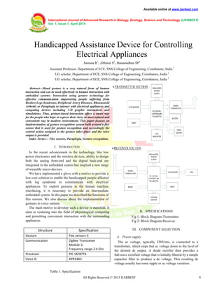 Available online at www.ijarbest.com
International Journal of Advanced Research in Biology, Ecology, Science and Technology (IJARBEST)
Vol. 1, Issue 1, April 2015
All Rights Reserved © 2015 IJARBEST 9
 Handicapped Assistance Device for Controlling
Electrical Appliances
Jamuna R1
, Abhinai S2
, Jhananadhan SP3
Assistant Professor, Department of ECE, SNS College of Engineering, Coimbatore, India 1
UG scholar, Department of ECE, SNS College of Engineering, Coimbatore, India 2
UG scholar, Department of ECE, SNS College of Engineering, Coimbatore, India 3
Table 1: Specification
Abstract—Hand gesture is a very natural form of human
interaction and can be used effectively in human interaction with
embedded systems. Interaction using gesture technology for
effective communication empowering people suffering from
Restless Legs Syndrome, Peripheral Artery Diseases, Rheumatoid
Arthritis or Paraplegia to interact with electrical appliances and
computing devices including 3-D graphic interactions and
simulations. Thus, gesture-based interaction offers a smart way
for the people who hope to express their views in most natural and
convenient way in modern environment. This paper focuses on
implementation of gesture recognition system built around a flex
sensor that is used for gesture recognition and accordingly the
control action assigned to the gesture takes place and the voice
output is provided.
Index Terms— Flex sensors, Paraplegia, Gesture recognition.
I. INTRODUCTION
In the recent advancement in the technology, like low
power electronics and the wireless devices, ability to design
both the analog front-end and the digital back-end are
integrated in the embedded system has inspired a new range
of wearable micro-devices.
We have implemented a glove with a motive to provide a
low-cost solution to enable the handicapped people affected
with leg syndrome to communicate with electrical
appliances. To exploit gestures in the human machine
interfacing, it is necessary to provide an intermediate
embedded system. In this paper we described the functions of
flex sensors. We also discuss about the implementation of
gestures to voice outturn.
The main motive to develop such a device is manifold. It
aims at venturing into the field of physiological computing
and permitting convenient interaction with the surrounding
appliances.
II. SPECIFICATIONS
Fig 1: Block Diagram-Transmitter
Fig 2: Block Diagram-Receiver
III. COMPONENT SELECTION
A. Power supply
The ac voltage, typically 220Vrms, is connected to a
transformer, which steps that ac voltage down to the level of
the desired dc output. A diode rectifier then provides a
full-wave rectified voltage that is initially filtered by a simple
capacitor filter to produce a dc voltage. This resulting dc
voltage usually has some ripple or ac voltage variation.
Structure Specification
Gesture Flex sensors-5
Communication ZigBee Transceiver
Module-2,
Frequency range-2.4 Ghz
Processor PIC 16F877A
Voice IC APR33A3
 