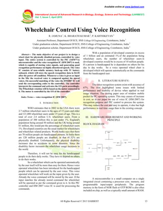 Available online at www.ijarbest.com
International Journal of Advanced Research in Biology, Ecology, Science and Technology (IJARBEST)
Vol. 1, Issue 1, April 2015
All Rights Reserved © 2015 IJARBEST 13
 Wheelchair Control Using Voice Recognition
R. JAMUNA1
, K. BHARATH KUMAR 2
, P. KARTHIKEYAN 3
Assistant Professor, Department Of ECE, SNS College Of Engineering, Coimbatore, India 1
Under graduation scholar, Department Of ECE, SNS College of Engineering, Coimbatore, India 2
Under graduation scholar, Department Of ECE, SNS College of Engineering, Coimbatore, India 3
Abstract— The main objective of our project is to design a
wheel chair for physically disabled persons, controlled by voice
input. The entire system is controlled by the PIC (16F877A)
microcontroller and the voice recognition IC (HM 2007) is used,
which is capable of storing voice signals, and generating good
recognition performance on highly disordered speech. The voice
IC consists of non-volatile memory back-up with 3V battery
onboard, which will store the speech recognition data in RAM
after the power off condition. Whenever a voice is given as input
in the Mic the received voice is compared against the stored
voices. On successful matching of the voice the HM2007 IC will
send the corresponding codes to the controller. The controller
interprets the command and activates the I/O ports accordingly.
The Wheelchair rotation will be based on the motor connected to
it. The motor is controlled by the I/O of the controller.
Index Terms— voice recognition IC (HM 2007).
I. INTRODUCTION
WHO estimates that in 2002 in the USA there were
2.7 million wheelchair users in the ages of 15 years and older
and 121,000 wheelchair users under 15 years of age. This is a
total of over 2.8 million U.S. wheelchair users. From a
population of 300 million this is just under 1%. England's
population being around 50 million and the UK being around
61 million, this would put the percentage of wheelchair users
1%. Developed countries are the usual market for wheelchairs
and wheelchair related products. World banks says that there
are 70 million people are handicapped persons. In India there
are 120 million people are disabled, in that 41.32% are
physically disabled. Unfortunately, the physical disability
increases due to accidents or some disasters. Since the
disability factor increases the wheelchair usage increases in
the world.
Therefore, it will not be easy for the handicapped
people to do their daily works. They have to depend on others
to do their works.
So a wheelchair which can be operated automatically
by the user itself will be more than easy for them. Hence voice
operated wheelchair has been introduced for the handicapped
people which can be operated by the user voice. This voice
operated wheelchair will work on the input given by the user.
Already the voice command will be stored by the user. If the
input matches the already stored command the wheelchair
will be operated as per the command given to it. In this PIC
controller and HM 2007 voice IC is used for processing the
commands.
With a population of developed countries in excess
of 1 billion and an estimated 1% of the population being
wheelchair users, the number of wheelchair users in
developed countries would be in excess of 10 million people.
If a person is handicapped he is dependent on others for his
day to day works. So a voice operated wheel chair is
developed which will operate automatically on the commands
from the handicapped user.
II. LITERATURE SURVEY:
The voice recognition system exists with accuracy of
67%. The trial highlighted some issues with limited
performance and usability of device when applied in real
usage situation. The exiting paper uses of window mobile
pocket for PC operating system. This may causes of increase
in cost, so in our paper we use of voice IC (HM-2007) for
recognition purpose and PIC control to process the system.
This may reduce the cost and easy to operate, it also has high
performance in real time usage than in the existing concept.
III. HARDWARE REQUIREMENT AND WORKING
PRINCIPLE
BLOCK DIAGRAM:
A microcontroller is a small computer on a single
integrated circuit containing a processor core, memory, and
programmable input/output peripherals. The program
memory in the form of NOR flash or OTP ROM is also often
included on chip, as well as a typically small amount of RAM.
 