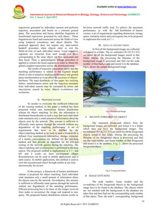Available online at www.ijarbest.com
International Journal of Advanced Research in Biology, Ecology, Science and Technology (IJARBEST)
Vol. 1, Issue 1, April 2015
19
All Rights Reserved © 2015 IJARBEST
trajectories generated by individual cameras and performs
trajectory association and fusion on a common ground
plane. The association and fusion identifies fragments of
transformed trajectories generated by each object. These
fragments are fused and connected across the fields of view
using temporal consistency and object identity. The
proposed approach does not require any inter-camera
handoff procedure when objects enter or exit the
fields-of-view of each individual sensor. Local trajectory
segments are extracted from each sensor and those
corresponding to the same object are first associated and
then fused. Then, a spatiotemporal linkage procedure is
applied to connect the fused segments in order to obtain the
global complete trajectories across the distributed setup.
The results of trajectory association shows that the
matching performance is related to the segment length
which in turn is related to tracking performance and ground
plane transformation as it can affect the accuracy of objects’
attributes. The main drawbacks of this paper are tracking
failure, transformation errors and the trajectory metadata
from individual sensors may be corrupted by errors and
inaccuracies caused by noise, objects re-entrances and
occlusions.
II. PROPOSED SYSTEM
So inorder to overcome the inefficient behaviour
of the existing method, in this paper a method has been
proposed which uses hierarchical feature distribution
scheme for object matching. In this, the information is
distributed hierarchically in such a way that each individual
node maintains only a small amount of information about the
objects seen by the network. This amount is sufficient to
efficiently route queries through the network without any
degradation of the matching performance. A set of
requirements that have to be fulfilled by the
object-matching method to be used in such a framework is
defined. Four requirements (abstraction, storage, existence
of a metric, convergence) are defined for the matching
method and thus provide an algorithm for the efficient
routing of the network queries during the matching. The
object matching and reconstruction is performed in the base
station. The proposed method is implemented in C++ and
QT and it works on linux environment. Object
Reconstruction can be used in mobile applications and is
open source. In mobile applications, this method is used to
view the reconstructed object through mobile at any time.
electronically for review.
In this project, a framework of feature distribution
scheme is proposed for object matching. Each individual
node maintains only a small amount of information about
the objects seen by the network. Nevertheless, this amount
is sufficient to efficiently route queries through the network
without any degradation of the matching performance.
Efficient processing has to be done on the images received
from nodes to reconstruct the image and respond to user
query. The proposed feature distribution scheme results in
far lower network traffic load. To achieve the maximum
performance as with the full distribution of feature
vectors, a set of requirements regarding abstraction, storage
space, similarity metric and convergence has to be proposed
to implement this work in C++.
III. RESULTS AND DISCUSSION
At first all the background images are collected
and stored in a folder. The co- ordinates (X1,X2,Y1,Y2)
are noted for all the background images stored in that
folder. During file processing the filename of the
background image is processed and find out the node
number of that background and stored it in the database.
Fig.1. shows the sample background image.
Fig.1.Background Image
A. RECEIVE FOREGROUND OBJECT
The separated foreground objects from the
background images are collected and stored it in a folder
which does not have the background images. The
co-ordinates (X1,X2,Y1,Y2) are noted for all the foreground
objects stored in that folder. During file processing the
filename of the foreground object is processed and find
out the node number and frame number of that foreground
and stored it in the database. F i g . 2 . shows the processed
foreground object.
Fig.2. Foreground Object
B. IMAGE STITCHING
The node number, frame number and the
co-ordinates of the foreground objects in the background
image have to be found in the database. The objects which
are not stitched with the background in the database are
taken first and then find out the corresponding node number
of that object. Then the node’s corresponding background
 