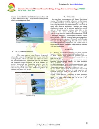 Available online at www.ijarbest.com
International Journal of Advanced Research in Biology, Ecology, Science and Technology (IJARBEST)
Vol. 1, Issue 1, April 2015
20
All Rights Reserved © 2015 IJARBEST
image is taken and stitches it with the foreground object and
is stored in the database.Fig.3. shows the stitched foreground
object in the backgroundimage.
Fig.3. Image Stitching
C. USER QUERY PROCESSING
When a user wants to know about the foreground
objects that is present during a time, then the user enters the
starting date that is from date and to date and also he enters
the node number that is from which node, the user wants
the foreground object to be seen. The server retrieves the
correct background and foreground objects from the
database and displays it to the user. Fig.4. shows the result
of user query which retrieves the stitched image from the
database and shown it to theuser.
Fig.4.User Query
IV. CONCLUSION
By this object reconstruction with feature distribution
scheme, efficient processing has to be done on the images
received from nodes to reconstruct the image and respond to
user query. Object matching methods form the foundation of
many state- of-the-art algorithms. Therefore, this feature
distribution scheme can be directly applied to several
state-of- the-art matching methods with little or no
adaptation. The future challenge lies in mapping
state-of-the-art matching and reconstruction methods to such
a distributed framework. The reconstructed scenes can be
converted into a video file format to be displayed as a video,
when the user submits the query. This work can be brought
into real time by implementing the code on the server
side/mobile phone and communicate with several nodes to
collect images/objects. This work can be tested in real time
with user queryresults.
REFERENCES
[1] Baumberg, "Reliable feature matching across widely separated
views," in IEEE Intl. Conf Comp. Vision, and Patter Recog.,2000.
[2] Byrne, “Iterative image reconstruction algorithms based on
cross-entropy minimization,” IEEE Trans. Image Process., vol. 2, no. 1,
pp.96–103, Jan.1993.
[3] Cand`es and Tao. Near optimal signal recovery from random
projections: Universal encoding strategies? IEEE Trans. Information
Theory, 52(12):5406– 5425, 2006.
[4] Cand`es, Romberg, and Tao, T. Robust uncertainty principles: Exact
signal reconstruction from highly incomplete frequency information. IEEE
Transactions on Information Theory, 52, 2 (Feb.2006), 489—509.
[5] Chen, Defrise, and Deconinck, “Symmetric phase-only matched
filtering of Fourier-Mellin transforms for image registration and
recognition,” IEEE Trans. Pattern Anal. Mach. Intell., vol. 16, no.12, pp.
1156–1168, Dec.1994.
[6] Chen, Varshney, and Arora, “Performance of mutual information
similarity measure for registration of multitemporal remote sensing
images,” IEEE Trans. Geosci. Remote Sens., vol. 41, no. 11, pp.
2445–2454, Nov.2003.
 