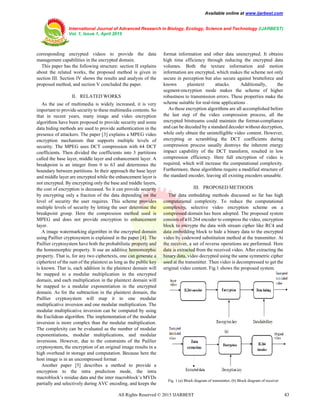 Available online at www.ijarbest.com
International Journal of Advanced Research in Biology, Ecology, Science and Technology (IJARBEST)
Vol. 1, Issue 1, April 2015
All Rights Reserved © 2015 IJARBEST 43
corresponding encrypted videos to provide the data
management capabilities in the encrypted domain.
This paper has the following structure: section II explains
about the related works, the proposed method is given in
section III. Section IV shows the results and analysis of the
proposed method, and section V concluded the paper.
II. RELATED WORKS
As the use of multimedia is widely increased, it is very
important to provide security to these multimedia contents. So
that in recent years, many image and video encryption
algorithms have been proposed to provide security and some
data hiding methods are used to provide authentication in the
presence of attackers. The paper [3] explains a MPEG video
encryption mechanism that supports multiple levels of
security. The MPEG uses DCT compression with 64 DCT
coefficients. Then divided the coefficients into 3 partitions
called the base layer, middle layer and enhancement layer. A
breakpoint is an integer from 0 to 63 and determines the
boundary between partitions. In their approach the base layer
and middle layer are encrypted while the enhancement layer is
not encrypted. By encrypting only the base and middle layers,
the cost of encryption is deceased. So it can provide security
by encrypting only a fraction of the data depending on the
level of security the user requires. This scheme provides
multiple levels of security by letting the user determine the
breakpoint group. Here the compression method used is
MPEG and does not provide encryption to enhancement
layer.
A image watermarking algorithm in the encrypted domain
using Paillier cryptosystem is explained in the paper [4]. The
Paillier cryptosystem have both the probabilistic property and
the homomorphic property. It use an additive homomorphic
property. That is, for any two ciphertexts, one can generate a
ciphertext of the sum of the plaintext as long as the public key
is known. That is, each addition in the plaintext domain will
be mapped to a modular multiplication in the encrypted
domain, and each multiplication in the plaintext domain will
be mapped to a modular exponentiation in the encrypted
domain. As for the subtraction in the plaintext domain, the
Paillier cryptosystem will map it to one modular
multiplicative inversion and one modular multiplication. The
modular multiplicative inversion can be computed by using
the Euclidean algorithm. The implementation of the modular
inversion is more complex than the modular multiplication.
The complexity can be evaluated as the number of modular
exponentiations, modular multiplications, and modular
inversions. However, due to the constraints of the Paillier
cryptosystem, the encryption of an original image results in a
high overhead in storage and computation. Because here the
host image is in an uncompressed format .
Another paper [5] describes a method to provide a
encryption to the intra prediction mode, the intra
macroblock’s residue data and the inter macroblock’s MVDs
partially and selectively during AVC encoding, and keeps the
format information and other data unencrypted. It obtains
high time efficiency through reducing the encrypted data
volumes. Both the texture information and motion
information are encrypted, which makes the scheme not only
secure in perception but also secure against brutteforce and
known plaintext attacks. Additionally, the
segment-encryption mode makes the scheme of higher
robustness to transmission errors. These properties make the
scheme suitable for real-time applications .
As these encryption algorithms are all accomplished before
the last step of the video compression process, all the
encrypted bitstreams could maintain the format-compliance
and can be decoded by a standard decoder without decryption,
while only obtain the unintelligible video content. However,
encrypting or scrambling the DCT coefficients during
compression process usually destroys the inherent energy
impact capability of the DCT transform, resulted in low
compression efficiency. Here full encryption of video is
required, which will increase the computational complexity.
Furthermore, these algorithms require a modified structure of
the standard encoder, leaving all existing encoders unusable.
III. PROPOSED METHODS
The data embedding methods discussed so far has high
computational complexity. To reduce the computational
complexity, selective video encryption scheme on a
compressed domain has been adopted. The proposed system
consists of a H.264 encoder to compress the video, encryption
block to encrypte the data with stream cipher like RC4 and
data embedding block to hide a binary data to the encrypted
video by codeword substitution method at the transmitter. At
the receiver, a set of reverse operations are performed. Here
data is extracted from the received video. After extracting the
binary data, video decrypted using the same symmetric cipher
used at the transmitter. Then video is decompressed to get the
original video content. Fig.1 shows the proposed system.
Fig. 1 (a) Block diagram of transmitter, (b) Block diagram of receiver
 