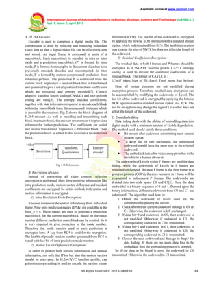 Available online at www.ijarbest.com
International Journal of Advanced Research in Biology, Ecology, Science and Technology (IJARBEST)
Vol. 1, Issue 1, April 2015
All Rights Reserved © 2015 IJARBEST 44
A . H.264 Encoder
Encoder is used to compress a digital media file. The
compression is done by reducing and removing redundant
video data so that a digital video file can be effectively sent
and stored. An input frame is processed in units of a
macroblock. Each macroblock is encoded in intra or inter
mode and a prediction macroblock (P) is formed. In Intra
mode, P is formed from samples in the current slice that have
previously encoded, decoded and reconstructed. In Inter
mode, P is formed by motion compensated prediction from
reference pictures. The prediction P is subtracted from the
current block to produce a residual block that is transformed
and quantised to give a set of quantised transform coefficients
which are reordered and entropy encoded[7]. Context
adaptive variable length coding(CAVLC) and exp golomb
coding are used[8]. The entropy encoded coefficients,
together with side information required to decode each block
within the macroblock form the compressed bitstream which
is passed to the receiver. Fig 2 shows the block diagram of
H.264 encoder. As well as encoding and transmitting each
block in a macroblock, the encoder reconstructs it to provide a
reference for further predictions. The coefficients are scaled
and inverse transformed to produce a difference block. Then
the prediction block is added to this to create a reconstructed
block.
Fig. 2 H.264 encoder
B. Encryption of video
Instead of encrypting all video content, selective
encryption is performed. Here three sensitive information like
intra prediction mode, motion vector difference and residual
coefficients are encrypted. So in this method, both spatial and
motion information is encrypted.
1) Intra Prediction Mode Encryption:
It is used to remove the spatial redundancy from individual
frame. Nine intra prediction modes (IPMs) are available in the
Intra_4 × 4. These modes are used to generate a prediction
macroblock for the current macroblock. Based on the mode
number different prediction macroblock can be created. So it
is very required to give protection to the mode number.
Therefore the mode number used in each prediction is
encrypted here. A key from RC4 is used for the encryption.
The last bit of pseudo random number generated from RC4 is
xored with last bit of intra prediction mode number.
2) Motion Vector Difference Encryption:
In order to protect both texture information and motion
information, not only the IPMs but also the motion vectors
should be encrypted. In H.264/AVC baseline profile, exp
golomb entropy coding is used to encode the motion vector
difference(MVD). The last bit of the codeword is encrypted
by applying the bitwise XOR operation with a standard stream
cipher, which is determined from RC4. The last bit encryption
may change the sign of MVD, but does not affect the length of
the codeword.
3) Residual Coefficients Encryption:
The residual data in both I frames and P frames should be
encrypted. In H.264/AVC baseline profile, CAVLC entropy
coding is used to encode the quantized coefficients of a
residual block. The format of CAVLC is :
{Coeff_token, Sign_of_T1, Level, Total_zeros, Run_before}
Here all syntax elements are not modified during
encryption process. Therefore, residual data encryption can
be accomplished by modifying the codewords of Level. The
last bit of the codeword is encrypted by applying the bitwise
XOR operation with a standard stream cipher like RC4. The
last bit encryption may change the sign of Levels but does not
affect the length of the codeword.
C. Data Embedding
Data hiding deals with the ability of embedding data into
digital media with a minimum amount of visible degradation.
The method used should satisfy three conditions.
 Bit stream after codeword substituting must remain
in same syntax.
 To keep the bit rate unchanged, the substituted
codeword should have the same size as the original
codeword.
 The embedded data after video encryption has to be
invisible to a human observer
The codewords of Levels within P frames are used for data
hiding, while the codewords of Levels in I frames are
remained unchanged. Because I frame is the first frame in a
group of pictures (GOPs), the error occurred in I frame will be
propagated to subsequent P frames. The codewords are
divided into two code space C0 and C1[1]. Here the data
embedded is a binary sequence of 0 and 1. Depend upon the
binary information, different codewords from C0 and C1 are
substituted. The algorithm used here is:
1. Obtain the codeword of levels used for the
substitution by parsing the stream.
2. Check whether the current codeword belongs to C0 or
C1.Otherwise, the codeword is left unchanged.
3. If data bit=0 and codeword in C0, then codeword is
not modified. Otherwise if codeword in C1, the
corresponding codeword in C0 is transmitted.
4. If data bit=1 and codeword in C1, then codeword is
not modified. Otherwise if codeword in C0, the
corresponding codeword in C1 is transmitted.
5. Choose the next codeword and then go to Step3 for
data hiding. If there are no more data bits to be
embedded, then the embedding process is stopped.
So if the data to be hided is zero, the codeword in C0
transmitted. Otherwise the codeword in C1 transmitted.
Transform,
Quantization
Entropy
encoder
video
Prediction
 
