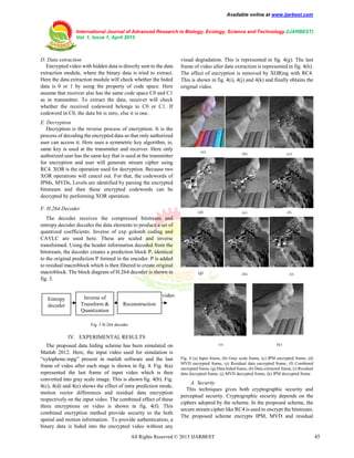 Available online at www.ijarbest.com
International Journal of Advanced Research in Biology, Ecology, Science and Technology (IJARBEST)
Vol. 1, Issue 1, April 2015
All Rights Reserved © 2015 IJARBEST 45
D. Data extraction
Encrypted video with hidden data is directly sent to the data
extraction module, where the binary data is tried to extract.
Here the data extraction module will check whether the hided
data is 0 or 1 by using the property of code space. Here
assume that receiver also has the same code space C0 and C1
as in transmitter. To extract the data, receiver will check
whether the received codeword belongs to C0 or C1. If
codeword in C0, the data bit is zero, else it is one.
E. Decryption
Decryption is the reverse process of encryption. It is the
process of decoding the encrypted data so that only authorized
user can access it. Here uses a symmetric key algorithm, ie,
same key is used at the transmitter and receiver. Here only
authorized user has the same key that is used at the transmitter
for encryption and user will generate stream cipher using
RC4. XOR is the operation used for decryption. Because two
XOR operations will cancel out. For that, the codewords of
IPMs, MVDs, Levels are identified by parsing the encrypted
bitstream and then these encrypted codewords can be
decrypted by performing XOR operation.
F. H.264 Decoder
The decoder receives the compressed bitstream and
entropy decoder decodes the data elements to produce a set of
quantized coefficients. Inverse of exp golomb coding and
CAVLC are used here. These are scaled and inverse
transformed. Using the header information decoded from the
bitstream, the decoder creates a prediction block P, identical
to the original prediction P formed in the encoder. P is added
to residual macroblock which is then filtered to create original
macroblock. The block diagram of H.264 decoder is shown in
fig. 3.
Fig. 3 H.264 decoder
IV. EXPERIMENTAL RESULTS
The proposed data hiding scheme has been simulated on
Matlab 2012. Here, the input video used for simulation is
“xylophone.mpg” present in matlab software and the last
frame of video after each stage is shown in fig. 4. Fig. 4(a)
represented the last frame of input video which is then
converted into gray scale image. This is shown fig. 4(b). Fig.
4(c), 4(d) and 4(e) shows the effect of intra prediction mode,
motion vector differences and residual data encryption
respectively on the input video. The combined effect of these
three encryptions on video is shown in fig. 4(f). This
combined encryption method provide security to the both
spatial and motion information. To provide authentication, a
binary data is hided into the encrypted video without any
visual degradation. This is represented in fig. 4(g). The last
frame of video after data extraction is represented in fig. 4(h).
The effect of encryption is removed by XORing with RC4.
This is shown in fig. 4(i), 4(j) and 4(k) and finally obtains the
original video.
Fig. 4 (a) Input frame, (b) Gray scale frame, (c) IPM encrypted frame, (d)
MVD encrypted frame, (e) Residual data encrypted frame, (f) Combined
encrypted frame, (g) Data hided frame, (h) Data extracted frame, (i) Residual
data decrypted frame, (j) MVD decrypted frame, (k) IPM decrypted frame
A. Security
This techniques gives both cryptographic security and
perceptual security. Cryptographic security depends on the
ciphers adopted by the scheme. In the proposed scheme, the
secure stream cipher like RC4 is used to encrypt the bitstream.
The proposed scheme encrypts IPM, MVD and residual
Entropy
decoder
Inverse of
Transform &
Quantization
(a) (b) (c)
(d) (e) (f)
(g) (h) (i)
(j) (k)
video
Reconstruction
 