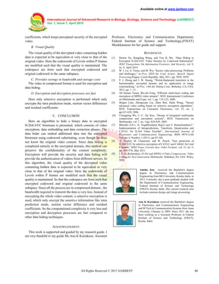 Available online at www.ijarbest.com
International Journal of Advanced Research in Biology, Ecology, Science and Technology (IJARBEST)
Vol. 1, Issue 1, April 2015
All Rights Reserved © 2015 IJARBEST 46
coefficients, which keeps perceptual security of the encrypted
video.
B. Visual Quality
The visual quality of the decrypted video containing hidden
data is expected to be equivalent or very close to that of the
original video. Here the codewords of Levels within P frames
are modified such that the visual quality is maintained. The
codespace are form such that encrypted codeword and
original codeword in the same subspace.
C. Provides savings in bandwidth and storage costs
The video in compressed format is used for encryption and
data hiding.
D. Encryption and decryption processes are fast
Here only selective encryption is performed which only
encrypte the intra prediction mode, motion vector differences
and residual coefficients.
V. CONCLUSION
Here an algorithm to hide a binary data in encrypted
H.264/AVC bitstream is presented, which consists of video
encryption, data embedding and data extraction phases. The
data hider can embed additional data into the encrypted
bitstream using codeword substituting, even though he does
not know the original video content. Since data hiding is
completed entirely in the encrypted domain, this method can
preserve the confidentiality of the content completely.
Encryption will provide the security and data hiding will
provide the authentication of videos from different servers. In
this algorithm, the visual quality of the decrypted video
containing hidden data is expected to be equivalent or very
close to that of the original video. Here the codewords of
Levels within P frames are modified such that the visual
quality is maintained. So that the codespace are form such that
encrypted codeword and original codeword in the same
subspace. Since all the process are in compressed domain , the
bandwidth required to transmit the data is very less. Instead of
encrypting the whole video content, a selective encryption is
used, which only encrypt the sensitive information like intra
prediction mode, motion vector difference and residual
coefficients. So the computational complexity is very less and
encryption and decryption processes are fast compared to
other data hiding techniques.
ACKNOWLEDGMENT
This work is supported and guided by my research guide. I
am very thankful to my guide Ms Anu K Kuriakose, Assistant
Professor, Electronics and Communication Department,
Federal Institute of Science and Technology,(FISAT)
Mookkannoor for her guide and support.
REFERENCES
[1] Dawen Xu, Rangding Wang, and Yun Q. Shi, “Data Hiding in
Encrypted H.264/AVC Video Streams by Codeword Substitution”
IEEE Transactions On Information Forensics And Security, vol. 9,
no. 4, April 2014
[2] W. J. Lu, A. Varna, and M. Wu, “Secure video processing: Problems
and challenges,” in Proc. IEEE Int. Conf. Acoust., Speech, Signal
Processing,Prague, Czech Republic, May 2011, pp. 5856–5859.
[3] P. J. Zheng and J. W. Huang, “Walsh-Hadamard transform in the
homomorphic encrypted domain and its application in image
watermarking,” in Proc. 14th Inf. Hiding Conf., Berkeley, CA, USA,
2012, pp. 1–15.
[4] Ali Saman Tosun, Wu-chi Feng, “Efficient multi-layer coding and
encryption of MPEG video streams”, IEEE International Conference
on Multimedia and Expo, vol. 1, pp. 119-122, 2000.
[5] Shiguo Lian, Zhongxuan Liu, Zhen Ren, Haila Wang, “Secure
advanced video coding based on selective encryption algorithms”,
IEEE Transactions on Consumer Electronics, vol. 52, no. 2,
pp.621-629, 2006
.[6] Chungping Wu, C.-C. Jay Kuo, “Design of integrated multimedia
compression and encryption systems”, IEEE Transactions on
Multimedia, vol. 7, no. 5,pp. 828-839, 2005.
[7] Bharathi S.H.1, K. Nagabhushana Raju2 and S. Ramachandran3,”
Implementation of Intrapredictions, Transform, Quantization and
CAVLC for H.264 Video Encoder”, International Journal of
Electronics and Communication Engineering. ISSN 0974-2166
Volume 4, Number 1 (2011), pp.95-104.
[8] Z. Shahid, M. Chaumont, and W. Puech, “Fast protection of
H.264/AVC by selective encryption of CAVLC and CABAC for I and
P frames,” IEEE Trans. Circuits Syst. Video Technol., vol. 21, no. 5,
pp. 565–576, May 2011.
[9] I. E. G. Richardson, H.264 and MPEG-4 Video Compression: Video
Coding for Next Generation Multimedia. Hoboken, NJ, USA: Wiley,
2003
Anisha Jose received the Bachelor's degree
degree in Electronics and Communication
Engineering from MG University, Kerala, India, in
2013. Currently, she is post graduate student with
the Department of Communication Engineering,
Federal Institute of Science and Technology
(FISAT), Kerala, India. Her current research area
includes antenna design and image processing.
Anu K Kuriakose received the Bachelor's degree
in Electronics and Communication Engineering
and M Tech in Communication Systems from Anna
University, Chennai in 2009. Since 2011 she has
been working as a Assistant Professor in Federal
Institute of Science and Technology (FISAT),
Kerala, India.
 