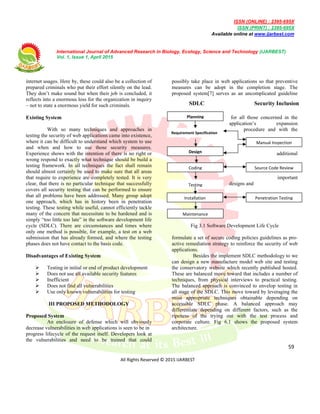 ISSN (ONLINE) : 2395-695X
ISSN (PRINT) : 2395-695X
Available online at www.ijarbest.com
International Journal of Advanced Research in Biology, Ecology, Science and Technology (IJARBEST)
Vol. 1, Issue 1, April 2015
59
All Rights Reserved © 2015 IJARBEST
Coding
Testing
Installation
Maintenance
Penetration Testing
Source Code Review
Planning
Design
Requirement Specification
Manual Inspection
SDLC Security Inclusion
internet usages. Here by, these could also be a collection of
prepared criminals who put their effort silently on the lead.
They don’t make sound but when their job is concluded, it
reflects into a enormous loss for the organization in inquiry
– not to state a enormous yield for such criminals.
Existing System
With so many techniques and approaches in
testing the security of web applications came into existence,
where it can be difficult to understand which system to use
and when and how to use those security measures.
Experience shows with the intention of there is no right or
wrong respond to exactly what technique should be build a
testing framework. In all techniques the fact shall remain
should almost certainly be used to make sure that all areas
that require to experience are completely tested. It is very
clear, that there is no particular technique that successfully
covers all security testing that can be performed to ensure
that all problems have been addressed. Many group adopt
one approach, which has in history been in penetration
testing. These testing while useful, cannot efficiently tackle
many of the concern that necessitate to be hardened and is
simply “too little too late” in the software development life
cycle (SDLC). There are circumstances and times where
only one method is possible, for example, a test on a web
submission that has already formed, and where the testing
phases does not have contact to the basis code.
Disadvantages of Existing System
 Testing in initial or end of product development
 Does not use all available security features
 Inefficient
 Does not find all vulnerabilities
 Use only known vulnerabilities for testing
III PROPOSED METHODOLOGY
Proposed System
An enclosure of defense which will obviously
decrease vulnerabilities in web applications is seen to be in
progress lifecycle of the request itself. Developers look at
the vulnerabilities and need to be trained that could
possibly take place in web applications so that preventive
measures can be adopt in the completion stage. The
proposed system[7] serves as an uncomplicated guideline
for all those concerned in the
application’s expansion
procedure and with the
additional
important
designs and
Fig 3.1 Software Development Life Cycle
formulate a set of secure coding policies guidelines as pro-
active remediation strategy to reinforce the security of web
applications.
Besides the implement SDLC methodology to we
can design a new manufacture model web site and testing
the conservatory website which recently published hosted.
These are balanced move toward that includes a number of
techniques, from physical interviews to practical testing.
The balanced approach is convinced to envelop testing in
all stage of the SDLC. This move toward by leveraging the
most appropriate techniques obtainable depending on
accessible SDLC phase. A balanced approach may
differentiate depending on different factors, such as the
ripeness of the trying out with the test process and
corporate culture. Fig 6.1 shows the proposed system
architecture.
 