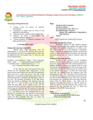 ISSN (ONLINE) : 2395-695X
ISSN (PRINT) : 2395-695X
Available online at www.ijarbest.com
International Journal of Advanced Research in Biology, Ecology, Science and Technology (IJARBEST)
Vol. 1, Issue 1, April 2015
60
All Rights Reserved © 2015 IJARBEST
Advantages of Proposed System
 Testing covers all phases of Software
Development
 Developers or analyst must be aware of web
application vulnerabilities
 Finds all security weakness while development
 Removes all kinds of vulnerabilities by
combining different techniques.
 Testing generated by different techniques has
high secured function.
V ALGORITHM USED
Finding SQL Injection vulnerability
Mostly many web applications have the
authentication to t he users for accessing those services.
Our applications also have the authentication to allow only
the registered users. For example, Fig. 5.1, shows the code
for the authentication,
ResultSet r=st.executeQuery (“select * from registration
where email= ‘ “+request.getParameter(“uname”)+” ‘
“+”And Password=’ “+getParameter(“psw”) + ” ‘ “);
Fig 5.1 Dynamic Generation of SQL Query
In the code, the email and password has been
checked for the registered table ‘Registration’. If the
password and email matches from the table, the application
allows the user to access the services. The flaw in the
application is it generates the SQL Query dynamically. The
email and password is checked by the SQL Query ‘AND’ at
run time. The Dynamic Generation of the SQL Query
allows the attacker to implement the malicious code like
“abc’ OR 1=1--”. Fig. 5.2 shows how the SQL Injection
attack has been done. If the attacker knows only the
username, the above malicious query is put to the password
field to make the SQL Injection. For example, the username
is ‘parthi88@hotmail.com’ and the password is ‘abc’ OR
1=1--’. The code executes the password field as true.
Because 1=1 is always true. The operation is done by the
‘OR’ SQL Command. It is the logical operation which
makes the SQL command true. Fig. 5.2 shows the
algorithm to find SQL Injection Attacks.
Begin
Check for SQL Evaluation
Get the Username
Give password as “abc’ OR 1=1--“
If (Authentication==Success)
Declare The Application is Vulnerable to
SQL Injection
End If
End
Fig 5.2 Algorithm for Finding SQL Injection
Preventing SQL Injection Attack
Preventing addition of SQL injection requires
observance of independent data separate from queries and
commands. This preferred alternative is to utilize a safe
API which avoid the use of the predictor or interpreter
wholly or provides a parameterized interface. Beware and
careful of APIs, such as stored procedures that are being
parameterized but can still bring in injection under the
cover.
Finding HTML Script Injection
Review is the operation in our E-banking
Websites. Like a Twitter, any users can post a message in
the review page to other users. This is the logical flaw in E-
banking Application, because the attacker could be a user
who can put any malicious post to the review page. If the
victim clicks the link the malicious post can send the user
to any harmful sites. Figure 5.3 shows the review page.
From this, the attacker sends the malicious link with
fascinating title like ‘Offer’ and Hurry. If the victim clicks
the link, the malicious page could steal the session ID or do
any other harmful operations to the victim. Fig. 6.4 shows
one message to the victim from the review page. When the
victim clicks the ‘More Details....’ the victim will be
dragged to the malicious website to steal the session id.
After the Victim clicks the malicious link, session id is
stored to the new malicious site. Fig. 5.3 shows the
algorithm to find HTML Script Injection.
Begin
// Find HTML Script Injection
Check for possible HTML Link by user
If any user can post a link
 