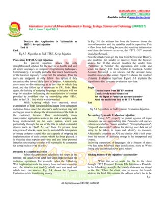 ISSN (ONLINE) : 2395-695X
ISSN (PRINT) : 2395-695X
Available online at www.ijarbest.com
International Journal of Advanced Research in Biology, Ecology, Science and Technology (IJARBEST)
Vol. 1, Issue 1, April 2015
61
All Rights Reserved © 2015 IJARBEST
Declare the Application is Vulnerable to
HTML Script Injection
End If
End
Fig 5.3 Algorithm to find HTML Script Injection
Preventing HTML Script Injection
To prevent injection attack the only
straightforward solution for the user is to disable and stop
all script languages in computer programming techniques.
Unfortunately, it is highly probable that much functionality
of the location regularly visited will be detached. Thus the
users are supposed to only follow this option if they
necessitate the lowest likely level of request. Alternatively,
users must be discriminating as to the sites in which they
trust, and the follow up of resources in URL links. Here
again, the halting of scripting language techniques will not
stop for attackers influencing the manifestation of content
provided by confident sites by embedding other HTML
label in the URL link which was forwarded.
With scripting which was executed, visual
examination of links does not defend users from subsequent
malicious links, since the attacker’s web location may still
use tagged code to change the demonstration of the links in
the customer browser. Here unfortunately many
incorporated applications enlarge the risk of scripting code
being implemented on the users system, which was
particularly through the use of the file in which embedded
objects such as Flash! As .swf files. To prevent these
categories of attacks, users have to uninstall the interpreters
or ensure defense scheme that are capable of stopping the
implementation of such content which has been pleased. It
is visualize that popular anti-virus and any other personal
intrusion uncovering systems will eventually be competent
for doing such activity like this.
Dynamic Evaluation Injection
When the application calculates the output at the
runtime, the attacker can send their own input to make the
malicious operations. For example, when the E-Banking
Web Application sends the money from one user to another
user, the attacker can modify which user can send and
which user can receive. Fig. 5.4 shows the Dynamic
Evaluation while transferring money.
In Fig. 5.4, the address bar from the browser shows the
internal operation and the variables used for operation. This
is flaw from bad coding because the sensitive information
send from the browser to server, the HTTP GET methods
should not be used.
Now the attacker can get the link from the browser History,
and modifies the sender or receiver from the browser
address bar. If the attacker modifies the sender from
‘Parthiban’ to ‘Senthil’ this application still works and
sends the money 100 from Senthil to Karthick. Senthil
Account Password is not known, but the account name
must be known to the sender. Figure 5.4 shows the result of
Dynamic Evaluation Injection. Figure 5.4 explains the
algorithm to find dynamic evaluation injection.
Begin
Get the input from HTTP method
Check for dynamic operation
Set the input as ‘attacker account number’
Send the malicious link by HTTP Method
End
Fig 5.4 Algorithm to find Dynamic Evaluation Injection
Preventing Dynamic Evaluation Injection
Using API properly to protect against all input
characters we are approaching this. Parameterized queries
(otherwise called as "bound variables", "Compiled queries",
"prepared statements") allows for stirring user data out of
string to be taken to mean and identify its measure.
Additionally criterion on API and similar API's shift away
from the notion of authority strings to be interpreted and
created.
Enforcing separation of languages via a Stream of static
type has been followed Input justification, such as White
listing only accepting known good values
Finding Remote File Injection Vulnerability
When the server sends the file to the client
through HTTP Protocol, Remote File Injection is Possible.
In the E-banking example, the branch addresses are stored
in the file. When the client tries to access the branch
address, the html file contains the address which has to be
 