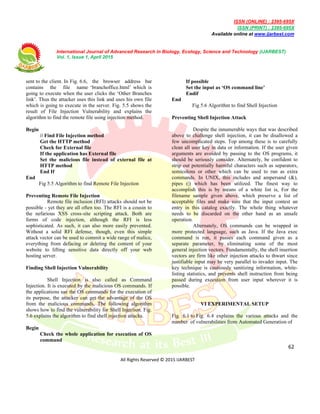 ISSN (ONLINE) : 2395-695X
ISSN (PRINT) : 2395-695X
Available online at www.ijarbest.com
International Journal of Advanced Research in Biology, Ecology, Science and Technology (IJARBEST)
Vol. 1, Issue 1, April 2015
62
All Rights Reserved © 2015 IJARBEST
sent to the client. In Fig. 6.6, the browser address bar
contains the file name ‘branchoffice.html’ which is
going to execute when the user clicks the ‘Other Branches
link’. Thus the attacker uses this link and uses his own file
which is going to execute in the server. Fig. 5.5 shows the
result of File Injection Vulnerability and explains the
algorithm to find the remote file using injection method.
Begin
// Find File Injection method
Get the HTTP method
Check for External file
If the application has External file
Set the malicious file instead of external file at
HTTP method
End If
End
Fig 5.5 Algorithm to find Remote File Injection
Preventing Remote File Injection
Remote file inclusion (RFI) attacks should not be
possible - yet they are all often too. The RFI is a cousin to
the nefarious XSS cross-site scripting attack. Both are
forms of code injection, although the RFI is less
sophisticated. As such, it can also more easily prevented.
Without a solid RFI defense, though, even this simple
attack vector can be used to commit a wide range of malice,
everything from defacing or deleting the content of your
website to lifting sensitive data directly off your web
hosting server.
Finding Shell Injection Vulnerability
Shell Injection is also called as Command
Injection. It is executed by the malicious OS commands. If
the applications use the OS commands for the execution of
its purpose, the attacker can get the advantage of the OS
from the malicious commands. The following algorithm
shows how to find the vulnerability for Shell Injection. Fig.
5.6 explains the algorithm to find shell injection attacks.
Begin
Check the whole application for execution of OS
command
If possible
Set the input as ‘OS command line’
Endif
End
Fig 5.6 Algorithm to find Shell Injection
Preventing Shell Injection Attack
Despite the innumerable ways that was described
above to challenge shell injection, it can be disallowed a
few uncomplicated steps. Top among these is to carefully
clean all user key in data or information. If the user given
arguments are avoided by passing to the OS programs, it
should be seriously consider. Alternately, be confident to
strip out potentially harmful characters such as separators,
semicolons or other which can be used to run as extra
commands. In UNIX, this includes and ampersand (&),
pipes (|) which has been utilized. The finest way to
accomplish this is by means of a white list is, For the
filename sample given above, which preserve a list of
acceptable files and make sure that the input contest an
entry in this catalog exactly. The whole thing whatever
needs to be discarded on the other hand as an unsafe
operation.
Alternately, OS commands can be wrapped in
more protected language, such as Java. If the Java exec
command is run, it passes each command given as a
separate parameter, by eliminating some of the most
general injection vectors. Fundamentally, the shell insertion
vectors are firm like other injection attacks to thwart since
justifiable input may be very parallel to invader input. The
key technique is cautiously sanitizing information, white-
listing statistics, and prevents shell instruction from being
passed during execution from user input wherever it is
possible.
VI EXPERIMENTAL SETUP
Fig. 6.1 to Fig. 6.4 explains the various attacks and the
number of vulnerabilities from Automated Generation of
 