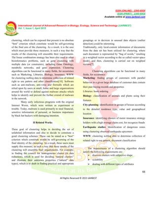 ISSN (ONLINE) : 2395-695X
ISSN (PRINT) : 2395-695X
Available online at www.ijarbest.com
International Journal of Advanced Research in Biology, Ecology, Science and Technology (IJARBEST)
Vol. 1, Issue 1, April 2015
66
All Rights Reserved © 2015 IJARBEST
clustering, which can be exposed that present is no absolute
“best” criterion which constitute would be self-governing
of the final aim of the clustering. As a result, it is the user
which must provide these measures, in such a way that the
results of the clustering will ensemble their requirements.
The linear combination strategy has been also used in other
bioinformatics problems, such as gene clustering with
multiple data (or constraints), including Gene Ontology,
metabolic networks, and gene expression. Clustering
algorithms can be functional in many fields, for occurrence
such as Marketing, Libraries, Biology, Insurance, WWW
for clustering weblog data to determine collection of related
right to use pattern and other classification[10]. Software
such as anti-malware, anti-virus and firewalls which are
relied upon by users at small, home and large organizations
around the world to defend against malware attacks which
helps in identify and prevent the further extend of malware
in the network.
Many early infectious programs with the original
Internet Worm, which were written as experiment or
trouble. Today, malware is used primarily to steal financial,
sensitive information of personal, or business importance
by black hat hackers with damaging intention.
II Related Works
These goal of clustering helps in deciding the set of
unlabeled information and also to decide to constitute a
good clustering schemes. These can be stated as a “best”
criterion which constitute would be self-governing of the
final identity of the clustering. As a result, these users must
supply this measure, in such a way that those results of the
clustering will ensemble their requirements. For example,
in finding the council for homogeneous cluster (in data
reduction), which is used for deciding “natural clusters”
and illustrate their unknown properties (“natural” data
types), which is to dealt in finding practical and appropriate
groupings or in decision in unusual data objects (outlier
detection) could be interesting.
Traditionally, only local-content information of documents
from the data set has been utilized for clustering, where
each document is represented by “bag of words,” resulting
in a weighted vector according to the so called vector space
model, and then, clustering is carried out on weighted
vectors[7].
Clustering algorithms can be functional in many
fields, for occurrence:
Marketing: finding groups of customers with parallel
behavior in a given large database of customer data contain
their past buying records and properties
Libraries: book ordering
Biology: classification of animals and plants using their
features
City-planning: identification in groups of houses according
to the detailed residence type, value and geographical
location
Insurance: identifying clusters of motor insurance strategy
holders with a high average claim cost, for recognize frauds
Earthquake studies: Identification of dangerous zones
using clustering observed earthquake epicenters
WWW: clustering weblog data to determine collection of
related right to use pattern, document classification
The requirements of a clustering algorithm should
satisfy the following requirements are:
 discover clusters with subjective shape
 scalability
 dealing with different types of attributes
 