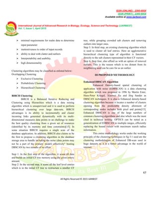 ISSN (ONLINE) : 2395-695X
ISSN (PRINT) : 2395-695X
Available online at www.ijarbest.com
International Journal of Advanced Research in Biology, Ecology, Science and Technology (IJARBEST)
Vol. 1, Issue 1, April 2015
67
All Rights Reserved © 2015 IJARBEST
 minimal requirements for realm data to determine
input parameter
 inattentiveness to order of input records
 ability to deal with clatter and outliers
 Interpretability and usability.
 high dimensionality
Clustering algorithms may be classified as enlisted below:
Overlapping Clustering
 Exclusive Clustering
 Probabilistic Clustering
 Hierarchical Clustering
BIRCH Clustering
BIRCH is a Balanced Iterative Reducing and
Clustering using Hierarchies which is a data mining
algorithm which is unsupervised and it is used to perform
hierarchical clustering over large data-sets. BIRCH
advantages is its ability to incrementally and cluster
incoming links generated dynamically with its multi-
dimensional measures data points in an challenge to make
the best quality clustering from a given set of resources
(identified by its memory and time constraints)[15]. In
some situation BIRCH requires a single scan of the
database application. In addition, BIRCH also claims to be
the first to propose a clustering algorithm in the database
storage area to handle including the noise (data points may
not be a part of the primary model) effectively" beating
DBSCAN by two months of its effort.
Step 1: In the first step of the algorithm, it scans all data
and builds an initial CF tree memory using the given emory
amount.
Step 2: In the second step, it scans all the leaf level entries
which is in the initial CF tree to restructure a smaller CF
tree, while grouping crowded sub clusters and removing
outliers into larger ones.
Step 3: In third step, an existing clustering algorithm which
is used to cluster all leaf entries. Here an agglomerative
hierarchical clustering type of algorithm is functional
directly to the sub clusters represented in their CF vectors.
Step 4: Step four, also afford us with an option of removal
outliers. This is the reason which is too distant from its
neighboring seed can be care for as an outlier.
III PROPOSED METHODOLOGY
Enhanced DBSCAN Algorithm
Enhanced Density-based spatial clustering of
application with noise (EDBSCAN) is a data clustering
algorithm which was proposed in 1996 by Martin Ester,
Hans-Peter Kriegel, Xiaowei Xu and Jörg Sander as
DBSCAN techniques. It is also a Enhanced density-based
clustering algorithm because it locates a number of clusters
opening from the predictable density allotment of
corresponding nodes includes both pixel and points[15].
Enhanced DBSCAN is one of the large numbers of
common clustering algorithms and also which was the most
cited in technical writing. OPTICS can be noted as a
generalization of EDBSCAN to multiple ranges, efficiently
replacing the bound values with maximum search radius
information.
This entire methodology works under the working
principle of the clustering techniques in fig 3.1 used are the
clustering methodologies of Enhanced DB-scan used in
huge datasets as it is a better advantage in the world of
internet.
 
