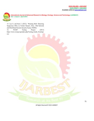 ISSN (ONLINE) : 2395-695X
ISSN (PRINT) : 2395-695X
Available online at www.ijarbest.com
International Journal of Advanced Research in Biology, Ecology, Science and Technology (IJARBEST)
Vol. 1, Issue 1, April 2015
71
All Rights Reserved © 2015 IJARBEST
15. Lee S. and Kim J. (2012), ‘Warning Bird: Detecting
Suspicious URLs in Twitter Stream’, Proc. 19th Network
and Distributed System Security Symp. (NDSS).
16. WASP Testing Project (2013)
https://www.owasp.org/index.php/Testing_Guide_Frontispi
ece
 