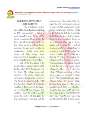 Available online at www.ijarbest.com
International Journal of Advanced Research in Biology, Ecology, Science and Technology (IJARBEST)
Vol. 1, Issue 1, April 2015
74
All Rights Reserved © 2015 IJARBEST
III. DIODE CLAMPED MULTI
LEVEL INVERTER
The neutral point converter
proposed by Nabae, Takahashi, and Akagi
in 1981 was essentially a three-level
diode-clamped inverter. In the 1990s,
several researchers published articles that
have reported experimental results for
four-, five-, and six-level diode-clamped
converters for uses such as static var
compensation, variable speed motor
drives, and high voltage system
interconnections .A three-phase six level
diode-clamped inverter is shown in Fig,
Each of the three phases of the
inverter shares a common dc bus, which
has been subdivided by five capacitors into
six levels. The voltage across each
capacitor is Vdc, and the voltage stress
across each switching device is limited to
Vdc through the clamping diodes. Table
lists the output voltage levels possible for
one phase of the inverter with the negative
dc rail voltage V0 as a reference. State
condition 1 means the switch is on, and 0
means the switch is off. Each phase has
five complementary switch pairs such that
turning on one of the switches of the pair
require the other complementary switch to
be turned off. The complementary switch
pairs for phase leg a are (Sa1, Sa_1), (Sa2,
Sa_2), (Sa3, Sa_3), (Sa4, Sa_4), and (Sa5,
Sa_5). Table also shows that in a diode-
clamped inverter, the switches that are on
for a particular phase leg is always
adjacent and in series. For a six-level
inverter, a set of five switches should be
on at any given time. The line voltage Vab
consists of a phase-leg “a” voltage and a
phase-leg “b” voltage. The resulting line
voltage is an 11-level staircase waveform.
This means that an m-level diode-clamped
inverter has an m-level output phase
voltage and a (2m − 1)-level output line
voltage. Although each active switching
device is required to block only a voltage
level of Vdc, the clamping diodes require
different ratings for reverse voltage
blocking. Using phase a of Fig as an
example, when all the lower switches Sa_1
through Sa_5 are turned on, D4 must block
four voltage levels, or 4Vdc. Similarly, D3
must block 3Vdc, D2 must block 2Vdc,
and D1 must block Vdc. If the inverter is
 