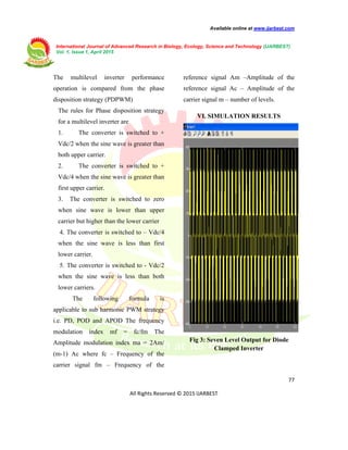 Available online at www.ijarbest.com
International Journal of Advanced Research in Biology, Ecology, Science and Technology (IJARBEST)
Vol. 1, Issue 1, April 2015
77
All Rights Reserved © 2015 IJARBEST
The multilevel inverter performance
operation is compared from the phase
disposition strategy (PDPWM)
The rules for Phase disposition strategy
for a multilevel inverter are
1. The converter is switched to +
Vdc/2 when the sine wave is greater than
both upper carrier.
2. The converter is switched to +
Vdc/4 when the sine wave is greater than
first upper carrier.
3. The converter is switched to zero
when sine wave is lower than upper
carrier but higher than the lower carrier
4. The converter is switched to – Vdc/4
when the sine wave is less than first
lower carrier.
5. The converter is switched to - Vdc/2
when the sine wave is less than both
lower carriers.
The following formula is
applicable to sub harmonic PWM strategy
i.e. PD, POD and APOD The frequency
modulation index mf = fc/fm The
Amplitude modulation index ma = 2Am/
(m-1) Ac where fc – Frequency of the
carrier signal fm – Frequency of the
reference signal Am –Amplitude of the
reference signal Ac – Amplitude of the
carrier signal m – number of levels.
VI. SIMULATION RESULTS
Fig 3: Seven Level Output for Diode
Clamped Inverter
 