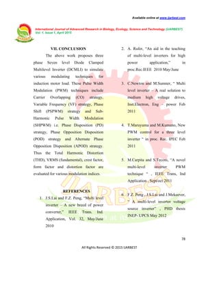 Available online at www.ijarbest.com
International Journal of Advanced Research in Biology, Ecology, Science and Technology (IJARBEST)
Vol. 1, Issue 1, April 2015
78
All Rights Reserved © 2015 IJARBEST
VII. CONCLUSION
The above work proposes three
phase Seven level Diode Clamped
Multilevel Inverter (DCMLI) to simulate
various modulating techniques for
induction motor load. These Pulse Width
Modulation (PWM) techniques include
Carrier Overlapping (CO) strategy,
Variable Frequency (VF) strategy, Phase
Shift (PSPWM) strategy and Sub-
Harmonic Pulse Width Modulation
(SHPWM) i.e. Phase Disposition (PD)
strategy, Phase Opposition Disposition
(POD) strategy and Alternate Phase
Opposition Disposition (APOD) strategy.
Thus the Total Harmonic Distortion
(THD), VRMS (fundamental), crest factor,
form factor and distortion factor are
evaluated for various modulation indices.
REFERENCES
1. J.S.Lai and F.Z. Peng, “Multi level
inverter – A new breed of power
converter,” IEEE Trans. Ind.
Application, Vol. 32, May/June
2010
2. A. Rufer, “An aid in the teaching
of multi-level inverters for high
power application,” in
proc.Rec.IEEE 2010 May/June
3. C.Newton and M.Sumner, “ Multi
level inverter – A real solution to
medium high voltage drives,
Inst.Electron, Eng – power Feb
2011
4. T.Maruyuma and M.Kumano, New
PWM control for a three level
inverter “ in proc. Rec. IPEC Feb
2011
5. M.Carpita and S.Teconi, “A novel
multi-level inverter PWM
technique “ , IEEE Trans, Ind
Application , Sept/oct 2011
6. F.Z. Peng , J.S.Lai and J.Mekeever,
“ A multi-level inverter voltage
source inverter” , PHD thesis
INEP- UPCS May 2012
 