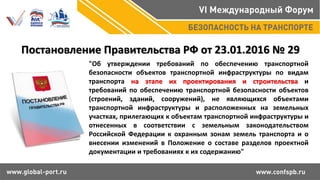 "Об утверждении требований по обеспечению транспортной
безопасности объектов транспортной инфраструктуры по видам
транспорта на этапе их проектирования и строительства и
требований по обеспечению транспортной безопасности объектов
(строений, зданий, сооружений), не являющихся объектами
транспортной инфраструктуры и расположенных на земельных
участках, прилегающих к объектам транспортной инфраструктуры и
отнесенных в соответствии с земельным законодательством
Российской Федерации к охранным зонам земель транспорта и о
внесении изменений в Положение о составе разделов проектной
документации и требованиях к их содержанию"
Постановление Правительства РФ от 23.01.2016 № 29
 