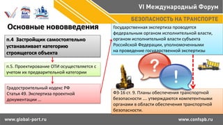 Основные нововведения
п.4 Застройщик самостоятельно
устанавливает категорию
строящегося объекта
п.5. Проектирование ОТИ осуществляется с
учетом их предварительной категории
Градостроительный кодекс РФ
Статья 49. Экспертиза проектной
документации …
Государственная экспертиза проводятся
федеральным органом исполнительной власти,
органом исполнительной власти субъекта
Российской Федерации, уполномоченными
на проведение государственной экспертизы
ФЗ-16 ст. 9. Планы обеспечения транспортной
безопасности …. утверждаются компетентными
органами в области обеспечения транспортной
безопасности.
 