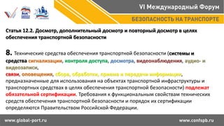 Статья 12.2. Досмотр, дополнительный досмотр и повторный досмотр в целях
обеспечения транспортной безопасности
8. Технические средства обеспечения транспортной безопасности (системы и
средства сигнализации, контроля доступа, досмотра, видеонаблюдения, аудио- и
видеозаписи,
связи, оповещения, сбора, обработки, приема и передачи информации,
предназначенные для использования на объектах транспортной инфраструктуры и
транспортных средствах в целях обеспечения транспортной безопасности) подлежат
обязательной сертификации. Требования к функциональным свойствам технических
средств обеспечения транспортной безопасности и порядок их сертификации
определяются Правительством Российской Федерации.
 