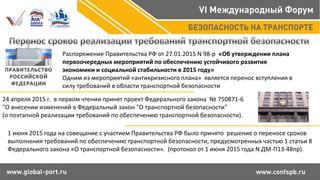 Распоряжение Правительства РФ от 27.01.2015 N 98-р «Об утверждении плана
первоочередных мероприятий по обеспечению устойчивого развития
экономики и социальной стабильности в 2015 году»
Одним из мероприятий «антикризисного плана» является перенос вступления в
силу требований в области транспортной безопасности
24 апреля 2015 г. в первом чтении принят проект Федерального закона № 750871-6
"О внесении изменений в Федеральный закон "О транспортной безопасности"
(о поэтапной реализации требований по обеспечению транспортной безопасности).
1 июня 2015 года на совещание с участием Правительства РФ было принято решение о переносе сроков
выполнения требований по обеспечению транспортной безопасности, предусмотренных частью 1 статьи 8
Федерального закона «О транспортной безопасности». (протокол от 1 июня 2015 года N ДМ-П13-48пр).
 