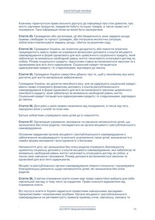 КОНСТИТУЦІЯ УКРАЇНИ
Кожному гарантується право вільного доступу до інформації про стан довкілля, про
якість харчових продуктів, предметів побуту та інших товарів, а також право на її
поширення. Така інформація ніким не може бути засекречена.

Стаття 33. Громадянин або організація, дії або бездіяльність яких завдали шкоди
правам, свободам та гідності громадян, або погіршили екологічну ситуацію,
зобов'язані компенсувати завдану шкоду і збитки за рішенням суду.

Стаття 34. Громадяни України, які втратили дієздатність або повністю втратили
працездатність мають право на отримання фінансової допомоги з коштів місцевого
самоврядування в формі однакового для всіх щомісячного соціального кредиту, який
забезпечує їм мінімально необхідний рівень життя і можливість оплачувати догляд за
собою. Розмір соціального кредиту і відсоткова ставка встановлюються законом та є
однаковими для всіх його одержувачів. Соціальний кредит погашається
одержувачами кредиту і їх спадкоємцями, відповідно до закону.

Стаття 35. Громадяни України самостійно дбають про те, щоб у пенсійному віці мати
достатнє для життя матеріальне забезпечення. 

Громадяни України, які досягли пенсійного віку, але не одержують соціальний кредит,
мають право отримувати фінансову допомогу з коштів республіканського
самоврядування в формі однакового для всіх встановленого законом щомісячного
пенсійного кредиту, який забезпечує їм мінімально необхідний рівень життя.
Соціальний кредит погашається одержувачами кредиту і їх спадкоємцями, відповідно
до закону.

Стаття 36. Діти рівні у своїх правах незалежно від походження, а також від того,
народжені вони у шлюбі чи поза ним.

Батьки зобов'язані утримувати своїх дітей до їх повноліття.

Стаття 37. Організація утримання, виховання та навчання неповнолітніх дітей, що
залишилися без опіки родичів, покладається на органи місцевого і республіканського
самоврядування. 

Основним завданням органів місцевого і республіканського самоврядування є
забезпечення якнайшвидшого та якісного усиновлення таких дітей, визначення їх в
сімейні форми виховання і возз'єднання їх з батьками. 

Неповнолітні діти, які залишилися без опіки родичів отримують безповоротну
щомісячну соціальну допомогу з коштів місцевого самоврядування, яке забезпечує їм
мінімально необхідний рівень життя і можливість оплачувати догляд за собою, а
також своє навчання і виховання. Розмір допомоги встановлюється законом та
однаковий для всіх його одержувачів.

Місцеві та республіканські органи самоврядування повинні спонукати і підтримувати
благодійницьку діяльність щодо неповнолітніх дітей, які залишилися без опіки
родичів.

Стаття 38. З метою отримання освіти кожен має право самостійно вибрати для себе
навчальний заклад, в тому числі за кордоном. Право кожного відмовитися від
отримання освіти. 

Всі послуги освіти в Україні надаються приватними навчальними закладами -
підприємствами і незалежними особами. Органи місцевого і республіканського
самоврядування не регламентують правила прийому учнів, навчальну, виховну та
ІНСТИТУТ ВІЛЬНОЇ ЕКОНОМІКИ 10
 