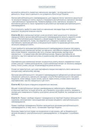 КОНСТИТУЦІЯ УКРАЇНИ
економічну діяльність приватних навчальних закладів, і не втручаються в їх
діяльність, якщо така їх діяльність не суперечить Конституції України.

Органи республіканського самоврядування, для надання послуг виключно дошкільної
та загальної середньої освіти, можуть створювати республіканські навчальні заклади
- республіканські підприємства. Правила відбору учнів, навчальна, виховна та
економічна діяльність таких підприємств регулюються органами республіканського
самоврядування.

Учні оплачують здобуття ними освіти в навчальних закладах будь-якої форми
власності за рахунок власних коштів. 

Стаття 39. Для компенсації витрат учнів на оплату своєї дошкільної та загальної
середньої освіти органи республіканського самоврядування можуть виділяти учням
кошти з Республіканського бюджету у формі видачі їм персональних цільових
грошових сертифікатів. Сума, яка виділяється з бюджету в рамках такого
сертифіката, однакова для всіх учнів дошкільної освіти та однакова для всіх учнів
загальної середньої освіти. 

У разі прийняття органами республіканського самоврядування рішення про видачу
сертифікатів для компенсації витрат на навчання, сертифікати видаються абсолютно
всім учням України, незалежно від того, в якому навчальному закладі вони
навчаються — в приватному або республіканському. Видача сертифікатів не
залежить і від того навчається учень в українському або зарубіжному навчальному
закладі.

Сертифікати для компенсації витрат на дошкільну освіту можуть видаватися тільки
учням у віці до 7 (семи) років включно, а для компенсації витрат на загальну середню
освіту тільки учням у віці до 18 (вісімнадцяти) років включно.

Учневі не гарантується, що сума сертифіката покриє всю вартість його навчання в
конкретному навчальному закладі.

Органам республіканського і місцевого самоврядування забороняється фінансувати
створення і діяльність навчальних закладів з коштів Республіканського і місцевих
бюджетів, яким-небудь іншим чином, крім як через оплату учнями свого навчання
сертифікатами, про які говориться в цій статті. 

Стаття 40. Культурна спадщина охороняється законом.

Місцеві та республіканські органи самоврядування забезпечують збереження
історичних пам'яток та інших об'єктів, що становлять культурну цінність, вживають
заходів для повернення в Україну культурних цінностей України, які знаходяться за її
межами.

Стаття 41. Права і свободи людини і громадянина на території України захищаються
судовими, виконавчими і законодавчими органами місцевого і республіканського
самоврядування.

Права і свободи громадянина України захищаються органами республіканського
самоврядування, в тому числі, і за межами території України.

Кожному гарантується право на оскарження в суді рішень, дій чи бездіяльності
органів місцевого і республіканського самоврядування, їх посадових і службових
осіб.

ІНСТИТУТ ВІЛЬНОЇ ЕКОНОМІКИ 11
 