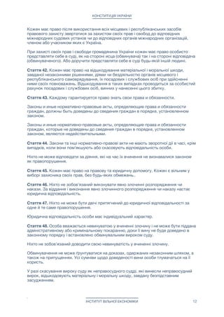 КОНСТИТУЦІЯ УКРАЇНИ
Кожен має право після використання всіх місцевих і республіканських засобів
правового захисту звертатися за захистом своїх прав і свобод до відповідних
міжнародних судових установ чи до відповідних органів міжнародних організацій,
членом або учасником яких є Україна.

При захисті своїх прав і свободи громадянина України кожен має право особисто
представляти себе в суді, як на стороні исца (обвинувача) так і на стороні відповідача
(обвинуваченого). Або доручити представляти себе в суді будь-якій іншій людині.

Стаття 42. Кожен має право на відшкодування матеріальної і моральної шкоди,
завданої незаконними рішеннями, діями чи бездіяльністю органів місцевого і
республіканського самоврядування, їх посадових і службових осіб при здійсненні
ними своїх повноважень. Відшкодування в таких випадках проводиться за особистий
рахунок посадових і службових осіб, винних у нанесенні цього збитку.

Стаття 43. Каждому гарантируется право знать свои права и обязанности. 

Законы и иные нормативно-правовые акты, определяющие права и обязанности
граждан, должны быть доведены до сведения граждан в порядке, установленном
законом.

Законы и иные нормативно-правовые акты, определяющие права и обязанности
граждан, которые не доведены до сведения граждан в порядке, установленном
законом, являются недействительными.

Стаття 44. Закони та інші нормативно-правові акти не мають зворотної дії в часі, крім
випадків, коли вони пом'якшують або скасовують відповідальність особи.

Ніхто не може відповідати за діяння, які на час їх вчинення не визнавалися законом
як правопорушення.

Стаття 45. Кожен має право на правову та юридичну допомогу. Кожен є вільним у
виборі захисника своїх прав, без будь-яких обмежень..

Стаття 46. Ніхто не зобов'язаний виконувати явно злочинні розпорядження чи
накази. За віддання і виконання явно злочинного розпорядження чи наказу настає
юридична відповідальність.

Стаття 47. Ніхто не може бути двічі притягнений до юридичної відповідальності за
одне й те саме правопорушення.

Юридична відповідальність особи має індивідуальний характер.

Стаття 48. Особа вважається невинуватою у вчиненні злочину і не може бути піддана
адміністративному або кримінальному покаранню, доки її вину не буде доведено в
законному порядку і встановлено обвинувальним вироком суду.

Ніхто не зобов'язаний доводити свою невинуватість у вчиненні злочину.

Обвинувачення не може ґрунтуватися на доказах, одержаних незаконним шляхом, а
також на припущеннях. Усі сумніви щодо доведеності вини особи тлумачаться на її
користь.

У разі скасування вироку суду як неправосудного судді, які винесли неправосудний
вирок, відшкодовують матеріальну і моральну шкоду, завдану безпідставним
засудженням.

ІНСТИТУТ ВІЛЬНОЇ ЕКОНОМІКИ 12
 