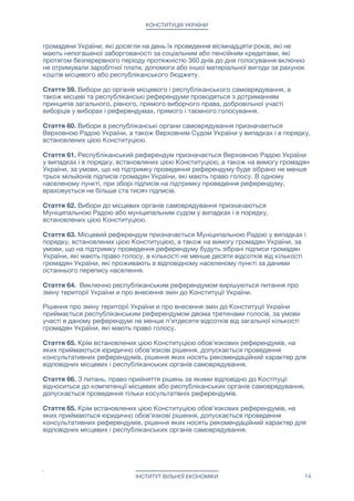 КОНСТИТУЦІЯ УКРАЇНИ
громадяни України, які досягли на день їх проведення вісімнадцяти років, які не
мають непогашеної заборгованості за соціальним або пенсійним кредитами, які
протягом безперервного періоду протяжністю 360 днів до дня голосування включно
не отримували заробітної плати, допомоги або іншої матеріальної вигоди за рахунок
коштів місцевого або республіканського бюджету.

Стаття 59. Вибори до органів місцевого і республіканського самоврядування, а
також місцеві та республіканські референдуми проводяться з дотриманням
принципів загального, рівного, прямого виборчого права, добровільної участі
виборців у виборах і референдумах, прямого і таємного голосування.

Стаття 60. Вибори в республіканські органи самоврядування призначаються
Верховною Радою України, а також Верховним Судом України у випадках і в порядку,
встановлених цією Конституцією. 

Стаття 61. Республіканський референдум призначається Верховною Радою України
у випадках і в порядку, встановлених цією Конституцією, а також на вимогу громадян
України, за умови, що на підтримку проведення референдуму буде зібрано не менше
трьох мільйонів підписів громадян України, які мають право голосу. В одному
населеному пункті, при зборі підписів на підтримку проведення референдуму,
враховується не більше ста тисяч підписів. 

Стаття 62. Вибори до місцевих органів самоврядування призначаються
Муніципальною Радою або муніципальним судом у випадках і в порядку,
встановлених цією Конституцією.

Стаття 63. Місцевий референдум призначається Муніципальною Радою у випадках і
порядку, встановлених цією Конституцією, а також на вимогу громадян України, за
умови, що на підтримку проведення референдуму будуть зібрані підписи громадян
України, які мають право голосу, в кількості не менше десяти відсотків від кількості
громадян України, які проживають в відповідному населеному пункті за даними
останнього перепису населення.

Стаття 64. Виключно республіканським референдумом вирішуються питання про
зміну території України и про внесення змін до Конституції України.

Рішення про зміну території України и про внесення змін до Конституції України
приймається республіканським референдумом двома третинами голосів, за умови
участі в даному референдумі не менше п'ятдесяти відсотків від загальної кількості
громадян України, які мають право голосу.

Стаття 65. Крім встановлених цією Конституцією обов'язкових референдумів, на
яких приймаються юридично обов'язкові рішення, допускається проведення
консультативних референдумів, рішення яких носять рекомендаційний характер для
відповідних місцевих і республіканських органів самоврядування.

Стаття 66. З питань, право прийняття рішень за якими відповідно до Костітуціі
відноситься до компетенції місцевих або республіканських органів самоврядування,
допускається проведення тільки косультатівніх референдумів.

Стаття 65. Крім встановлених цією Конституцією обов'язкових референдумів, на
яких приймаються юридично обов'язкові рішення, допускається проведення
консультативних референдумів, рішення яких носять рекомендаційний характер для
відповідних місцевих і республіканських органів самоврядування.

ІНСТИТУТ ВІЛЬНОЇ ЕКОНОМІКИ 14
 