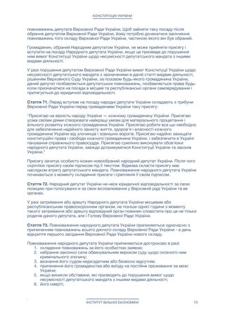 КОНСТИТУЦІЯ УКРАЇНИ
повноважень депутата Верховної Ради України. Щоб зайняти таку посаду після
обрання депутатом Верховної Ради України, йому потрібно дочекатися закінчення
повноважень того складу Верховної Ради України, частиною якого він був обраний.

Громадянин, обраний Народним депутатом України, не може прийняти присягу і
вступити на посаду Народного депутата України, якщо це призведе до порушення
ним вимог Конституції України щодо несумісності депутатського мандата з іншими
видами діяльності.

У разі порушення депутатом Верховної Ради України вимог Конституції України щодо
несумісності депутатського мандата з зазначеними в даній статті видами діяльності,
рішенням Верховного Суду України, за позовом будь-якого громадянина України,
даний депутат позбавляється депутатських повноважень, позбавляється права будь-
коли призначатися на посади в місцеві та республіканські органи самоврядування і
притягується до юридичної відповідальності.

Стаття 71. Перед вступом на посаду народні депутати України складають з трибуни
Верховної Ради України перед громадянами України таку присягу:

"Присягаю на вірність народу України — кожному громадянину України. Присягаю
усіма своїми діями створювати найкращі умови для матеріального процвітання і
вільного розвитку кожного громадянина України. Присягаю робити все що необхідно
для забезпечення надійного захисту життя, здоров'я і власності кожного
громадянина України від злочинців і зовнішніх ворогів. Присягаю надійно захищати
конституційні права і свободи кожного громадянина України, і забезпечити в Україні
панування справжнього правосуддя. Присягаю сумлінно виконувати обов'язки
народного депутата України, завжди дотримуватися Конституції України та законів
України."

Присягу зачитує особисто кожен новообраний народний депутат України. Після чого
скріплює присягу своїм підписом під її текстом. Відмова скласти присягу має
наслідком втрату депутатського мандата. Повноваження народного депутата України
починаються з моменту складення присяги і срепленія її своїм підписом.

Стаття 72. Народний депутат України не несе юридичної відповідальності за свою
позицию при голосуванні и за свои вісловлювання у Верховній раді України та ее
органах.

У разі затримання або арешту Народного депутата України місцевим або
республіканським правоохоронним органом, не пізніше однієї години з моменту
такого затримання або арешту відповідний орган повинен сповістити про це не тільки
родичів даного депутата, але і Голову Верховної Ради України.

Стаття 73. Повноваження народного депутата України припиняються одночасно з
припиненням повноважень всього діючого складу Верховної Ради України - в день
відкриття першого засідання Верховної Ради України нового складу.

Повноваження народного депутата України припиняються достроково в разі:

1. складення повноважень за його особистою заявою;

2. набрання законної сили обвинувальним вироком суду щодо скоєного ним
кримінального злочину;

3. визнання його судом недієздатним або безвісно відсутнім;

4. припинення його громадянства або виїзду на постійне проживання за межі
України;

5. якщо виникли обставини, які призводять до порушення вимог щодо
несумісності депутатського мандата з іншими видами діяльності;

6. його смерті;

ІНСТИТУТ ВІЛЬНОЇ ЕКОНОМІКИ 16
 