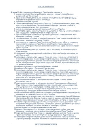 КОНСТИТУЦІЯ УКРАЇНИ
Стаття 77. До повноважень Верховної Ради України належить: 

1. внесення змін до Конституції України в межах і порядку, передбачених
розділом 9 цієї Конституції;

2. призначення Республіканських виборів і Республіканського референдуму,
передбачених розділом 3 цієї Конституції;

3. прийняття законів України;

4. затвердження Республіканського бюджету України та внесення до нього змін;
контроль за виконанням Республіканського бюджету України, прийняття
рішення щодо звіту про його виконання;

5. визначення засад внутрішньої і зовнішньої політики України;

6. розгляд Програми розвитку України, представленої Прем'єр-міністром України
або кандидатом на пост Прем'єр-міністра України;

7. призначення Прем'єр-міністра України з одночасним затвердженням його
Програми розвитку України;

8. заслуховування щорічних та позачергових звітів Прем'єр-міністра України про
внутрішнє і зовнішнє становище України;

9. оголошення за поданням Прем'єр-міністра України стану війни та укладення
миру, схвалення рішення Прем'єр-міністра України про використання
Збройних Сил України та інших військових формувань у разі збройної агресії
проти України;

10.зміщення Прем'єр-міністра України з поста в порядку, встановленому цією
Конституцією;

11.здійснення контролю за діяльністю Кабінету Міністрів України відповідно до
цієї Конституції;

12.затвердження рішень про надання Україною позик та економічної допомоги
іноземним державам та міжнародним організаціям, а також про одержання
Україною від іноземних держав, банків і міжнародних фінансових організацій
позик, не передбачених Державним бюджетом України, здійснення контролю
за їх використанням;

13.прийняття рішення про визнання іноземних держав;

14.прийняття Регламенту Верховної Ради України;

15.затвердження рішень про надання Україною позик та економічної допомоги
іноземним державам та міжнародним організаціям, а також про одержання
Україною від іноземних держав, банків і міжнародних фінансових організацій
позик, не передбачених Республіканським бюджетом України, здійснення
контролю за їх використанням;

16.призначення на посади та звільнення з посад Голови та інших членів
Рахункової палати;

17.призначення на посаду та звільнення з посади Уповноваженого Верховної
Ради України з прав людини; заслуховування його щорічних доповідей про
стан дотримання та захисту прав і свобод людини в Україні;

18.призначення і зняття з посади членів Ради Республіканського банку України
відповідно до процедури, встановленої Конституцією України;

19.призначення на посаду членів Республіканської Виборчої Комісії відповідно до
процедури, встановленої Конституцією України;

20.затвердження загальної структури, чисельності, визначення функцій Збройних
Сил України, Служби безпеки України, інших утворених відповідно до законів
України військових формувань, а також Міністерства внутрішніх справ України;

21.схвалення рішення про надання військової допомоги іншим державам, про
направлення підрозділів Збройних сил України до іншої держави чи про допуск
підрозділів збройних сил інших держав на територію України;

22.встановлення республиканских символів України;

23.перенос Верховного Суду України в юрисдикцію іншої країни, простою
більшістю голосів від конституційного складу Верховної Ради України;

24.перенос Верховного Суду України з юрисдикції іншої країни в Україну, двома
третинами голосів від конституційного складу Верховної Ради України;

25.затвердження протягом двох днів з моменту звернення Прем'єр-міністра
України указів про введення воєнного чи надзвичайного стану в Україні або в
ІНСТИТУТ ВІЛЬНОЇ ЕКОНОМІКИ 18
 