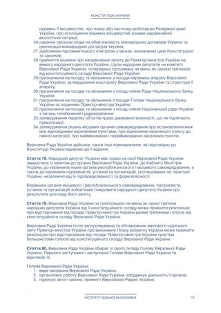 КОНСТИТУЦІЯ УКРАЇНИ
окремих її місцевостях, про повну або часткову мобілізацію Резервної армії
України, про оголошення окремих місцевостей зонами надзвичайної
екологічної ситуації;

26.надання законом згоди на обов'язковість міжнародних договорів України та
денонсація міжнародних договорів України;

27.здійснення парламентського контролю у межах, визначених цією Конституцією
та законом;

28.прийняття рішення про направлення запиту до Прем'єр-міністра України на
вимогу народного депутата України, групи народних депутатів чи комітету
Верховної Ради України, попередньо підтриману не менш як однією третиною
від конституційного складу Верховної Ради України;

29.призначення на посаду та звільнення з посади керівника апарату Верховної
Ради України; затвердження кошторису Верховної Ради України та структури її
апарату;

30.призначення на посади та звільнення з посад членів Ради Національного банку
України;

31.призначення на посаду та звільнення з посади Голови Національного банку
України за поданням Прем’єр-міністра України;

32.призначення на посади та звільнення з посад членів Національної ради України
з питань телебачення і радіомовлення;

33.затвердження переліку об'єктів права державної власності, що не підлягають
приватизації.

34.затвердження рішень місцевих органів самоврядування про встановлення меж
між відповідними населеними пунктами, про віднесення населеного пункту до
певної категорії, про найменування і перейменування населених пунктів.

Верховна Рада України здійснює також інші повноваження, які відповідно до
Конституції України віднесені до її відання.

Стаття 78. Народний депутат України має право на сесії Верховної Ради України
звернутися із запитом до органів Верховної Ради України, до Кабінету Міністрів
України, до керівників інших органів республіканського і місцевого самоврядування, а
також до керівників підприємств, установ та організацій, розташованих на території
України, незалежно від їх підпорядкованості та форм власності.

Керівники органів місцевого і республіканського самоврядування, підприємств,
установ та організацій зобов'язані повідомити народного депутата України про
результати розгляду його запиту.

Стаття 79. Верховна Рада України за пропозицією не менш як однієї третини
народних депутатів України від її конституційного складу може прийняти резолюцію
про відсторонення від посади Прем'єр-міністра України двома третинами голосів від
конституційного складу Верховної Ради України.

Верховна Рада України після заслуховування та обговорення чергового щорічного
звіту Прем'єр-міністра України про виконання Плану розвитку України може прийняти
резолюцію про відсторонення від посади Прем'єр-міністра України простим
большінстовм голосів від конституційного складу Верховної Ради України.

Стаття 80. Верховна Рада України обирає зі свого складу Голову Верховної Ради
України, Першого заступника і заступника Голови Верховної Ради України та
відкликає їх.

Голова Верховної Ради України:

1. веде засідання Верховної Ради України;

2. організовує роботу Верховної Ради України, координує діяльність її органів;

3. підписує акти і закони, прийняті Верховною Радою України;

ІНСТИТУТ ВІЛЬНОЇ ЕКОНОМІКИ 19
 