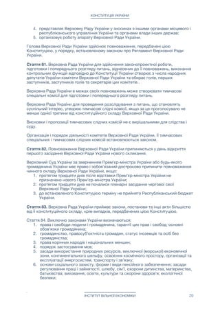 КОНСТИТУЦІЯ УКРАЇНИ
4. представляє Верховну Раду України у зносинах з іншими органами місцевого і
республіканського управління України та органами влади інших держав;

5. організовує роботу апарату Верховної Ради України.

Голова Верховної Ради України здійснює повноваження, передбачені цією
Конституцією, у порядку, встановленому законом про Регламент Верховної Ради
України.

Стаття 81. Верховна Рада України для здійснення законопроектної роботи,
підготовки і попереднього розгляду питань, віднесених до її повноважень, виконання
контрольних функцій відповідно до Конституції України створює з числа народних
депутатів України комітети Верховної Ради України та обирає голів, перших
заступників, заступників голів та секретарів цих комітетів .

Верховна Рада України в межах своїх повноважень може створювати тимчасові
спеціальні комісії для підготовки і попереднього розгляду питань.

Верховна Рада України для проведення розслідування з питань, що становлять
суспільний інтерес, утворює тимчасові слідчі комісії, якщо за це проголосувало не
менше однієї третини від конституційного складу Верховної Ради України.

Висновки і пропозиції тимчасових слідчих комісій не є вирішальними для слідства і
суду.

Організація і порядок діяльності комітетів Верховної Ради України, її тимчасових
спеціальних і тимчасових слідчих комісій встановлюються законом.

Стаття 82. Повноваження Верховної Ради України припиняються у день відкриття
першого засідання Верховної Ради України нового скликання.

Верховний Суд України за зверненням Прем'єр-міністра України або будь-якого
громадянина України має право і зобов'язаний достроково припинити повноваження
чинного складу Верховної Ради України, якщо:

1. протягом тридцяти днів після відставки Прем'єр-міністра України не
призначено нового Прем'єр-міністра України;

2. протягом тридцяти днів не почалися пленарні засідання чергової сесії
Верховної Ради України;

3. до встановленого Конституцією терміну не прийнято Республіканський бюджет
України.

Стаття 83. Верховна Рада України приймає закони, постанови та інші акти більшістю
від її конституційного складу, крім випадків, передбачених цією Конституцією.

Стаття 84. Виключно законами України визначаються:

1. права і свободи людини і громадянина, гарантії цих прав і свобод; основні
обов'язки громадянина;

2. громадянство, правосуб'єктність громадян, статус іноземців та осіб без
громадянства;

3. права корінних народів і національних меншин;

4. порядок застосування мов;

5. засади використання природних ресурсів, виключної (морської) економічної
зони, континентального шельфу, освоєння космічного простору, організації та
експлуатації енергосистем, транспорту і зв'язку;

6. основи соціального захисту, форми і види пенсійного забезпечення; засади
регулювання праці і зайнятості, шлюбу, сім'ї, охорони дитинства, материнства,
батьківства; виховання, освіти, культури та охорони здоров'я; екологічної
безпеки;

ІНСТИТУТ ВІЛЬНОЇ ЕКОНОМІКИ 20
 