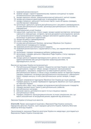 КОНСТИТУЦІЯ УКРАЇНИ
7. правовий режим власності;

8. правові засади і гарантії підприємництва; правила конкуренції та норми
антимонопольного регулювання;

9. засади зовнішніх зносин, зовнішньоекономічної діяльності, митної справи;

10. засади регулювання демографічних та міграційних процесів;

11. засади утворення і діяльності політичних партій, інших об'єднань громадян,
засобів масової інформації;

12. організація і діяльність органів республіканського і місцевого самоврядування,
основи республіканської служби, організації республіканської статистики та
інформатики;

13. територіальний устрій України;

14. судоустрій, судочинство, статус суддів; засади судової експертизи; організація
і діяльність прокуратури, нотаріату, органів досудового розслідування, органів
та установ виконання покарань; порядок виконання судових рішень; засади
організації та діяльності адвокатури;

15. засади місцевого самоврядування;

16. статус столиці України;

17. основи республіканської безпеки, організації Збройних Сил України і
забезпечення громадського порядку;

18. правовий режим республіканського кордону;

19. правовий режим воєнного і надзвичайного стану, зон надзвичайної екологічної
ситуації;

20. організація і порядок проведення виборів і референдумів;

21. організація і порядок діяльності Верховної Ради України, статус народних
депутатів України;

22. засади цивільно-правової відповідальності; діяння, які є злочинами,
адміністративними або дисциплінарними правопорушеннями, та
відповідальність за них.

Виключно законами України встановлюються:

1. Республіканський бюджет України і бюджетна система України; система
оподаткування, податки і збори; засади створення і функціонування
фінансового, грошового, кредитного та інвестиційного ринків; статус
республіканської валюти, а також статус іноземних валют на території України;
порядок утворення і погашення республіканського внутрішнього і зовнішнього
боргу; порядок випуску та обігу республіканських цінних паперів, їх види і
типи;

2. порядок направлення підрозділів Збройних Сил України до інших держав;
порядок допуску та умови перебування підрозділів збройних сил інших держав
на території України;

3. одиниці ваги, міри і часу; порядок встановлення республіканських стандартів;

4. порядок використання і захисту республіканських символів;

5. республіканські нагороди;

6. військові звання, дипломатичні ранги та інші спеціальні звання;

7. республіканські свята;

8. порядок утворення і функціонування вільних та інших спеціальних зон, що
мають економічний чи міграційний режим, відмінний від загального.

Законом України оголошується амністія.

Стаття 85. Право законодавчої ініціативи у Верховній Раді України належить
Народному депутату України, групі народних депутатів України, Кабінету Міністрів
(Прем'єр-міністру) України.

Законопроекти, визначені Прем'єр-міністром України як невідкладні, розглядаються
Верховною Радою України позачергово.

ІНСТИТУТ ВІЛЬНОЇ ЕКОНОМІКИ 21
 