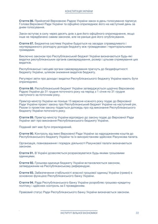КОНСТИТУЦІЯ УКРАЇНИ
Стаття 86. Прийнятий Верховною Радою України закон в день голосування підписує
Голова Верховної Ради України та офіційно оприлюднює його на наступний день за
днем голосування.

Закон вступає в силу через десять днів з дня його офіційного оприлюднення, якщо
інше не передбачено самим законом, але не раніше дня його опублікування.

Стаття 87. Бюджетна система України будується на засадах справедливого і
неупередженого розподілу доходів бюджету між громадянами і територіальними
громадами.

Виключно законом про Республіканський бюджет України визначаються будь-які
видатки республіканських органів самоврядування, розмір і цільове спрямування цих
видатків.

Республіканські і місцеві органи самоврядування прагнуть до бездефіцитності
бюджету України, шляхом зниження видатків бюджету.

Регулярні звіти про доходи і видатки Республіканського бюджету України мають бути
оприлюднені.

Стаття 88. Республіканський бюджет України затверджується щорічно Верховною
Радою України до 31 грудня поточного року на період з 1 січня по 31 грудня
наступного за поточним року.

Прем'єр-міністр України не пізніше 15 вересня кожного року подає до Верховної
Ради України проект закону про Республіканський бюджет України на наступний рік.
Разом із проектом закону подається доповідь про хід виконання Республіканського
бюджету України поточного року.

Стаття 89. Прем'єр-міністр України відповідно до закону подає до Верховної Ради
України звіт про виконання Республіканського бюджету України. 

Поданий звіт має бути оприлюднений.

Стаття 90. Контроль від імені Верховної Ради України за надходженням коштів до
Республіканського бюджету України та їх використанням здійснює Рахункова палата.

Організація, повноваження і порядок діяльності Рахункової палати визначаються
законом.

Стаття 91. В Україні дозволяється розраховуватися будь-якими грошовими
одиницями.

Стаття 92. Грошова одиниця бюджету України встановлюється законом,
затвердженим на Республіканському референдумі.

Стаття 93. Забезпечення стабільності власної грошової одиниці України (гривні) є
основною функцією Республіканського банку України.

Стаття 94. Рада Республіканського банку України розробляє грошово-кредитну
політику і здійснює контроль за її проведенням. 

Правовий статус Ради Республіканського банку України визначається законом.

ІНСТИТУТ ВІЛЬНОЇ ЕКОНОМІКИ 22
 