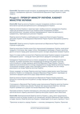 КОНСТИТУЦІЯ УКРАЇНИ
Стаття 95. Парламентський контроль за додержанням конституційних прав і свобод
людини і громадянина здійснює Уповноважений Верховної Ради України з прав
людини.

Розділ 5 - ПРЕМ'ЄР-МІНІСТР УКРАЇНИ. КАБІНЕТ
МІНІСТРІВ УКРАЇНИ
Стаття 96. Прем'єр-міністр України є вищою посадовою особою в системі
виконавчих органів республіканського самоврядування України.

Прем'єр-міністр України є гарантом прав і свобод кожного громадянина України;
гарантом дотримання Конституції України всіма посадовими особами
республіканських і місцевих органів самоврядування; гарантом державного
суверенітету, територіальної цілісності України.

Прем'єр міністр України у своїй діяльності керується Конституцією Украины,
законами України та затвердженої Верховною Радою Украіни Програмою розвитку
України.

Стаття 97. Прем'єр-міністр України призначається Верховною Радою України
строком на два роки.

Прем'єр-міністром України може бути призначений громадянин України, який досяг
тридцяти п'яти років, має право голосу, безперервно проживає в Україні протягом
десяти останніх перед днем призначення років і володіє офіційними мовами України. 

Одна й та сама особа не може бути Прем'єр-міністром України сумарно понад вісім
календарних років — понад дві тисячі дев'ятисот двадцяти календарних днів.

Громадянин України вноситься в список кандидатів на посаду Прем'єр-міністра
України, за умови підтримки його кандидатури не менше ніж однієї п'ятої від
конституційного складу народних депутатів Верховної Ради України. Разом із
заявкою на включення його в список кандидатів на посаду Прем'єр-міністра України
потенційний кандидат подає свою Програму розвитку України, яку він планує
реалізувати на посаді Прем'єр-міністра України.

Кожен кандидат на посаду Прем'єр-міністра України представляє свою Програму
розвитку України на пленарному засіданні Верховної Ради України і відповідає на
запитання народних депутатів щодо представленої програми.

Прем'єр-міністр України призначається Верховною Радою України простою
більшістю голосів від конституційного складу народних депутатів Верховної Ради
України.

Голосування у Верховній Раді України щодо призначення Прем’єр-міністра України
проводиться у поіменному режимі. Рішення про призначення Прем’єр- міністра
України приймається у формі постанови Верховної Ради України.

Програма розвитку України знаходиться у вільному для громадян України доступі
протягом всього терміну виконання Прем'єр-міністром України своїх обов'язків.

Стаття 98. Новопризначений Прем'єр-міністр України, у день свого призначення,
перед вступом на посаду особисто на пленарному засіданні Верховної Ради України
складає присягу Прем'єр-міністра України і невідкладно після цього підписує її текст: 
 
"Присягаю на вірність народу України — кожному громадянину України. Присягаю
ІНСТИТУТ ВІЛЬНОЇ ЕКОНОМІКИ 23
 