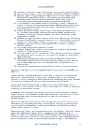 КОНСТИТУЦІЯ УКРАЇНИ
14. створює і розформовує суди і прокуратури у визначеному законом порядку;

15. призначає на посаду та звільнення з посади Голову Служби безпеки України;

16. приймає в разі необхідності рішення про введення в Україні або в окремих її
місцевостях надзвичайного стану, а також оголошує в разі необхідності
окремі місцевості України зонами надзвичайної екологічної ситуації з
наступним затвердженням цих рішень Верховною Радою України;

17. є Верховним Головнокомандувачем Збройних Сил України; призначає на
посади та звільняє з посад вище командування Збройних Сил України, інших
військових формувань; здійснює керівництво у сферах республіканської
безпеки та оборони України;

18. вносить до Верховної Ради України подання про оголошення стану війни та у
разі збройної агресії проти України приймає рішення про використання
Збройних Сил України та інших утворених відповідно до законів України
військових формувань;

19. приймає відповідно до закону рішення про загальну або часткову мобілізацію
Резервної армії України та введення воєнного стану в Україні або в окремих її
місцевостях у разі загрози нападу, небезпеки для незалежності України;

20. присвоює вищі військові звання, вищі дипломатичні ранги та інші вищі
спеціальні звання;

21. нагороджує республіканськими нагородами;

22. приймає рішення про прийняття до громадянства України та про надання
притулку в Україні відповідно до закону;

23. створює в межах коштів, передбачених в Республіканському бюджеті України,
для здійснення своїх повноважень консультативні, дорадчі та інші допоміжні
органи і служби;

24. звертається до Верховного Суду України для дострокового припинення
повноважень Верховної Ради України та призначення дострокових виборів
нового складу Верховної Ради України у випадках, передбачених цією
Конституцією;

25. здійснює інші повноваження, визначені Конституцією та законами України.

Прем'єр-міністр України не може передавати свої повноваження іншим особам або
органам.

Прем'єр-міністр України в межах своєї компетенції — на підставі та на виконання
Конституції і законів України — видає укази і розпорядження, а також приймає
рішення і підписує постанови від імені Кабінету Міністрів України, які є обов'язковими
до виконання всіма республіканськими виконавчими органами України.

Нормативно-правові акти Прем'єр-міністра України, Кабінету Міністрів України,
міністерств та інших республіканських органів самоврядування підлягають реєстрації
в порядку, встановленому законом.

Стаття 101. Для виконання покладених на нього Конституцією України обов'язків
Прем'єр-міністр України формує Кабінет Міністрів України і здійснює безпосереднє
керівництво цим вищим виконавчих органом системи республіканського
самоврядування.

Прем'єр-міністр України самостійно визначає структуру, кількісний і персональний
склад Кабінету Міністрів відповідно до своєї Програми розвитку України і в рамках
бюджету, які схвалені Верховної Ради України. Одноосібно призначає на посади
членів Кабінету Міністрів України.

Прем'єр-міністр України, при призначенні міністра - члена Кабінету Міністрів України,
вказує його порядковий номер у списку кандидатів на тимчасове виконання
обов'язків Прем'єр-міністра. Без вказівки такого порядкового номера призначення
міністра є недійсним. Міністру, який призначений пізніше, не може бути присвоєний
менший порядковий номер, ніж у раніше призначеного міністра. У разі смерті або
ІНСТИТУТ ВІЛЬНОЇ ЕКОНОМІКИ 25
 