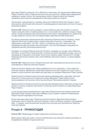 КОНСТИТУЦІЯ УКРАЇНИ
відставки Прем'єр-міністра, його обов'язки тимчасово, до призначення Верховною
Радою України нового Прем'єр-міністра, виконує міністр з найменшим порядковим
номером у цьому списку. До призначення нового Прем'єр-міністра України
продовжує діяти раніше затверджена Програма розвитку України.

Організація, повноваження і порядок діяльності Кабінету Міністрів України, інших
виконавчих органів республіканського самоврядування визначаються Конституцією і
законами України.

Стаття 102. Прем'єр-міністр України і члени Кабінету міністрів України не мають
права суміщати свою службову діяльність з іншою роботою, займати посаду в будь-
якому іншому місцевому або республіканському органі самоврядування, входити до
складу керівного органу або наглядової ради підприємства або організації.

На зборах власників підприємства або організації Прем'єр-міністр України і члени
Кабінету Міністрів України мають право голосувати тільки як "утримався" (їм
заборонено голосувати "за" або "проти"), незалежно від того, якою часткою
підприємства або організації вони володіють і до якої міжнародної юрисдикції ці
підприємства або організації відносяться.

Кандидат на посаду Прем'єр-міністра України і кандидат на посаду члена Кабінету
міністрів, не може бути призначений і не може вступити відповідну посаду, якщо це
призведе до порушення ним вимог Конституції України щодо несумісності посади
Премьер-министра Украины або члена Кабінету міністрів України з іншими видами
діяльності.

Стаття 103. Прем'єр-міністр України виконує свої повноваження до вступу на пост
новообраного Прем'єр-міністра України.

Прем'єр-міністр України має право добровільно піти у відставку з поста прем'єр-
міністра України. Добровільна відставка Прем'єр-міністра України вступає в силу з
моменту проголошення ним заяви про відставку на засіданні Верховної Ради України.

Прем'єр-міністр України може бути достроково відправлений у відставку простою
більшістю голосів від конституційного складу Верховної Ради України після
заслуховування його річного звіту про виконання Програми розвитку України.

Прем'єр-міністр України може бути достроково відправлений у відставку в будь-який
момент не менш як двома третинами голосів від конституційного складу Верховної
Ради України.

У разі дострокового відправлення у відставку Прем'єр-міністра України рішенням
Верховної Ради України, відставка набирає силу в момент прийняття Верховною
Радою України відповідної постанови.

В разі відставки або смерті Прем'єр-міністра України, Верховна Рада України
призначає нового Прем'єр-міністра України в строк не більше тридцяти календарних
днів. У порядку, який визначений чинною Конституцією для призначення Прем'єр-
міністра України.



Розділ 6 - ПРАВОСУДДЯ
Стаття 104. Правосуддя в Україні здійснюють виключно суди.

Делегування функцій судів, а також привласнення цих функцій іншими органами чи
посадовими особами не допускаються.

ІНСТИТУТ ВІЛЬНОЇ ЕКОНОМІКИ 26
 