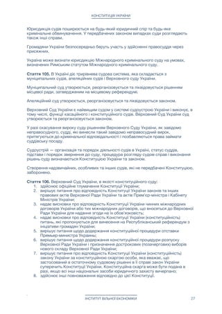 КОНСТИТУЦІЯ УКРАЇНИ
Юрисдикція судів поширюється на будь-який юридичний спір та будь-яке
кримінальне обвинувачення. У передбачених законом випадках суди розглядають
також інші справи.

Громадяни України безпосередньо беруть участь у здійсненні правосуддя через
присяжних.

Україна може визнати юрисдикцію Міжнародного кримінального суду на умовах,
визначених Римським статутом Міжнародного кримінального суду.

Стаття 105. В Україні діє трирівнева судова система, яка складається з судів першої
інстанції, апеляційних судів і Верховного суду України.

Судами першої інстанції є приватні суди і муніципальні суди. Громадяни та організації
самостійно вирішують до якого суду їм звертатися — до приватного або до
муніципального.

Муніципальний суд утворюється, реорганізовується та ліквідовується рішенням
місцевої ради, затвердженим на місцевому референдумі.

Апеляційний суд утворюється, реорганізовується та ліквідовується законом.

Верховний Суд України є найвищим судом у системі судоустрою України і виконує, в
тому числі, функції касаційного і конституційного судів. Верховний Суд України суд
утворюється та реорганізовується законом.

У разі скасування вироку суду рішенням Верховного Суду України, як завідомо
неправосудного, судді, які винесли такий завідомо неправосудний вирок,
притягуються до кримінальної відповідальності і позбавляються права займати
суддівську посаду.

Судоустрій — організація та порядок діяльності судів в Україні, статус суддів,
підстави і порядок звернення до суду, процедура розгляду судом справ і виконання
рішень суду визначаються Конституцією України та законом.

Створення надзвичайних, особливих та інших судів, які не передбачені Конституцією,
заборонено.

Стаття 106. Організація та порядок діяльності частных судів в Україні відрізняється
від організації і порядку діяльності муніципальних, апеляційних і Верховного судів
України. 

Організація та порядок діяльності частных судів в Україні визначаються статтею 107
Конституції.

Організація та порядок діяльності муніципальних, апеляційних і Верховного судів в
України визначаються статтями 108-114,117,118 Конституції.

Стаття 107. Приватні суди здійснюють свою діяльність на комерційній основі у формі
фізичної або юридичної особи.

Приватний суд не є органом місцевого або республіканського самоврядування.

Приватний суд самостійно проводить відбір і призначення своїх суддів.

Приватний суд самостійно встановлює вартість своїх послуг і порядок їх сплати
учасниками судового процесу або іншими зацікавленими сторонами.

ІНСТИТУТ ВІЛЬНОЇ ЕКОНОМІКИ 27
 