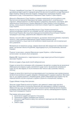 КОНСТИТУЦІЯ УКРАЇНИ
Приватний суд має право керуватися будь-яким існуючим законодавством. В тому
числі, законодавством інших країн. А також законодавством розробленим або
адаптованим самостійно даним судом, іншими судами, об'єднаннями судів, іншими
організаціями або індивідуальними авторами.

Приватний суд має право розглядати справу тільки в тому випадку, коли обидві
сторони (позивач і відповідач) згодні з розглядом їх справи даним судом і даним
суддею.

Рішення приватного суду вступає в силу тільки в тому випадку, якщо обидві сторони
розглянутої судом справи згодні з цим рішенням суду.

Рішення приватного суду, яке вступило в силу, є обов'язковим до виконання обома
сторонами і відповідними органами місцевого і республіканського самоврядування.

Приватний суд здійснює контроль за виконанням свого судового рішення.

Рішення приватного суду не може бути оскаржене в апеляційному або Верховному
суді України.

Будь-яка зі сторін, розглянутої приватним судом справи, може в будь-який час (в
тому числі, після всупленія рішення суду в силу) відкликати свою згоду з винесеним
судовим рішенням.

Замість оскарження рішення приватного суду, в разі незгоди однієї або обох сторін
судового процесу з винесеним приватним судом рішенням, будь-яка зі сторін має
право звернутися в інший приватний суд або в муніципальний суд України. При
цьому, попередній судовий процес і відповідне рішення приватного суду не беруться
до уваги муніципальним, апеляційним та Верховним судами України.

Стаття 108. Верховний Суд України, в якості конституційного суду: 

1. здійснює офіційне тлумачення Конституції України;

2. вирішує питання про відповідність Конституції України законів та інших
правових актів Верховної Ради України та актів Прем'єр-міністра і Кабінету
Міністрів України; 

3. надає висновки про відповідність Конституції України чинних міжнародних
договорів України або тих міжнародних договорів, що вносяться до Верховної
Ради України для надання згоди на їх обов’язковість;

4. надає висновки про відповідність Конституції України (конституційність)
питань, які пропонуються для винесення на Республіканський референдум з
ініціативи громадян України;

5. вирішує питання щодо додержання конституційної процедури отставки
Премьер-министра Украины;

6. вирішує питання щодо додержання конституційної процедури розпуску
Верховної Ради України і призначення дострокових (позачергових) виборів
нового складу Верховної Ради України;

7. вирішує питання про відповідність Конституції України (конституційність)
закону України за конституційною скаргою особи, яка вважає, що
застосований в остаточному судовому рішенні в її справі закон України
суперечить Конституції України. Конституційна скарга може бути подана в
разі, якщо всі інші національні засоби юридичного захисту вичерпано;

8. здійснює інші повноваження відповідно до цієї Конституції.

Питання, передбачені пунктами 1-6, розглядаються за конституційними поданнями:
щонайменше однієї десятої народних депутатів від конституційного складу Верховної
Ради України; Прем'єр-міністра України; Генерального прокурора України, судді
Верховного Суду, Уповноваженого Верховної Ради України з прав людини.

ІНСТИТУТ ВІЛЬНОЇ ЕКОНОМІКИ 28
 