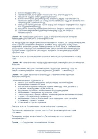 КОНСТИТУЦІЯ УКРАЇНИ
Діяльність Верховного Суду України, в рамках компетенції конституційного суду,
ґрунтується на принципах верховенства права, незалежності, колегіальності,
гласності, обґрунтованості та обов’язковості ухвалених ним рішень i висновків. Для
забезпечення колегіальності рішень Верховного Суду України з конституційних
питань, кожне рішення приймається колегією в кількості дев'яти суддів Верховного
Суду України.

Закони та інші акти за рішенням Верховного Суду України визнаються
неконституційними повністю чи в окремій частині, якщо вони не відповідають
Конституції України або якщо була порушена встановлена Конституцією України
процедура їх розгляду, ухвалення або набрання ними чинності.

Закони, інші акти або їх окремі положення, що визнані неконституційними, втрачають
чинність з дня ухвалення Верховным Судом України рішення про їх
неконституційність, якщо інше не встановлено самим рішенням, але не раніше дня
його ухвалення.

Матеріальна чи моральна шкода, завдана фізичним або юридичним особам актами і
діями, що визнані неконституційними, відшкодовується у встановленому законом
порядку.

Рішення та висновки, ухвалені Верховним судом України, є обов’язковими,
остаточними і не можуть бути оскаржені.

Стаття 109. Незалежність і недоторканність судді гарантуються Конституцією і
законами України.

Вплив на суддю у будь-який спосіб забороняється.

Суддю не може бути затримано або утримувано під вартою чи арештом до винесення
обвинувального вироку судом, винесеного щодо нього. За винятком затримання
судді під час або відразу ж після вчинення ним тяжкого або особливо тяжкого
злочину.

Суддю не може бути притягнуто до відповідальності за ухвалене ним судове рішення,
за винятком винесення суддею завідомо неправосудного судового рішення. Висновок
про те, що судове рішення є неправосудним, робить Верховний Суд України під час
пересмотрения соответствующего судового рішення в касаційному порядку.

Суддя обіймає посаду безстроково.

Звільняє суддю Прем'єр-міністр України, при наявності заяви судді про його
відставку (звільнення) за власним бажанням або відповідного судового рішення.
Звернутися до суду за отриманням такого рішення може Прем'єр-міністр України,
посадова особа місцевого або республіканського органу самоврядування України,
будь-який громадянин України.

Підставами звільнення судді є:

1. досягнення суддею шістдесяти п’яти років;

2. припинення суддею громадянства України;

3. визнання судді безвісно відсутнім, визнання недієздатним або обмежено
дієздатним;

4. смерть судді;

5. вчинення суддею злочину.

6. неспроможність виконувати повноваження за станом здоров’я;

7. порушення суддею вимог щодо несумісності;

ІНСТИТУТ ВІЛЬНОЇ ЕКОНОМІКИ 29
 