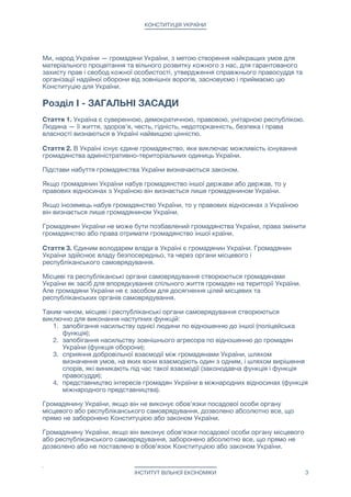 КОНСТИТУЦІЯ УКРАЇНИ
Ми, народ України — громадяни України, з метою створення найкращих умов для
матеріального процвітання та вільного розвитку кожного з нас, для гарантованого
захисту прав і свобод кожної особистості, утвердження справжнього правосуддя та
організації надійної оборони від зовнішніх ворогів, засновуємо і приймаємо цю
Конституцію для України.

Розділ I - ЗАГАЛЬНІ ЗАСАДИ
Стаття 1. Україна є суверенною, демократичною, правовою, унітарною республікою.
Людина — її життя, здоров'я, честь, гідність, недоторканність, безпека і права
власності визнаються в Україні найвищою цінністю.

Стаття 2. В Україні існує єдине громадянство, яке виключає можливість існування
громадянства адміністративно-територіальних одиниць України.

Підстави набуття громадянства України визначаються законом.

Якщо громадянин України набув громадянство іншої держави або держав, то у
правових відносинах з Україною він визнається лише громадянином України.

Якщо іноземець набув громадянство України, то у правових відносинах з Україною
він визнається лише громадянином України.

Громадянин України не може бути позбавлений громадянства України, права змінити
громадянство або права отримати громадянство іншої країни.

Стаття 3. Єдиним володарем влади в Україні є громадянин України. Громадянин
України здійснює владу безпосередньо, та через органи місцевого і
республіканського самоврядування. 

Місцеві та республіканські органи самоврядування створюються громадянами
України як засіб для впорядкування спільного життя громадян на території України.
Але громадяни України не є засобом для досягнення цілей місцевих та
республіканських органів самоврядування.

Таким чином, місцеві і республіканські органи самоврядування створюються
виключно для виконання наступних функцій:

1. запобігання насильству однієї людини по відношенню до іншої (поліцейська
функція);

2. запобігання насильству зовнішнього агресора по відношенню до громадян
України (функція оборони); 

3. сприяння добровільної взаємодії між громадянами України, шляхом
визначення умов, на яких вони взаємодіють один з одним, і шляхом вирішення
спорів, які виникають під час такої взаємодії (законодавча функція і функція
правосуддя);

4. представництво інтересів громадян України в міжнародних відносинах (функція
міжнародного представництва).

Громадянину України, якщо він не виконує обов'язки посадової особи органу
місцевого або республіканського самоврядування, дозволено абсолютно все, що
прямо не заборонено Конституцією або законом України.

Громадянину України, якщо він виконує обов'язки посадової особи органу місцевого
або республіканського самоврядування, заборонено абсолютно все, що прямо не
дозволено або не поставлено в обов'язок Конституцією або законом України.

ІНСТИТУТ ВІЛЬНОЇ ЕКОНОМІКИ 3
 
