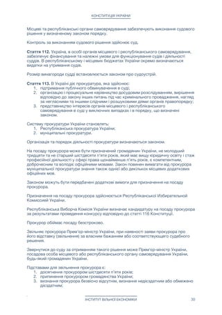 КОНСТИТУЦІЯ УКРАЇНИ
8. вчинення істотного дисциплінарного проступку, грубе чи систематичне
нехтування обов’язками, що є несумісним зі статусом судді або виявило його
невідповідність займаній посаді;

9. незгода на переведення до іншого суду у разі ліквідації чи реорганізації суду, в
якій суддя обіймає посаду;

10. порушення обов’язку підтвердити законність джерела походження майна.

11. скасування Верховним Судом України вироку судді, як завідомо
неправосудного.

Стаття 110. Правосуддя здійснюють судді. У визначених законом випадках
правосуддя здійснюється за участю присяжних.

На посаду судді може бути призначений громадянин України, не молодший тридцяти
та не старший шістдесяти п’яти років, який має вищу юридичну освіту і стаж
професійної діяльності у сфері права щонайменше п’ять років, є компетентним,
доброчесним та володіє офіційними мовами. Закон повинен вимагати від судді
муніципального суду знання також однієї або декількох місцевих додаткових
офіційних мов. 

Законом можуть бути передбачені додаткові вимоги для призначення на посаду
судді.

Стаття 111. Призначення на посаду судді здійснюється Республіканської Виборчою
Комісією.

Республіканська Виборча Комісія визначає кандидатуру на посаду судді за
результатами проведення конкурсу відповідно до статті 117 Конституції.

Стаття 112. Суддя, здійснюючи правосуддя, є незалежним та керується
верховенством права.

Основними засадами судочинства є:

1. рівність усіх учасників судового процесу перед законом і судом;

2. забезпечення доведеності вини;

3. змагальність сторін та свобода в наданні ними суду своїх доказів та у
доведенні перед судом їх переконливості;

4. підтримання публічного обвинувачення в суді прокурором;

5. забезпечення обвинуваченому права на захист;

6. гласність судового процесу та його повне фіксування технічними засобами;

7. розумні строки розгляду справи судом;

8. забезпечення права на апеляційний перегляд справи та на касаційне
оскарження судового рішення;

9. обов’язковість судового рішення.

Законом можуть бути визначені також інші засади судочинства.

Судочинство провадиться суддею одноособово, колегією суддів чи судом
присяжних.

За неповагу до суду чи судді винні особи притягаються до юридичної
відповідальності.

Стаття 113. Суд ухвалює рішення іменем України.

Місцеві та республіканські органи самоврядування забезпечують виконання судового
рішення у визначеному законом порядку.

ІНСТИТУТ ВІЛЬНОЇ ЕКОНОМІКИ 30
 