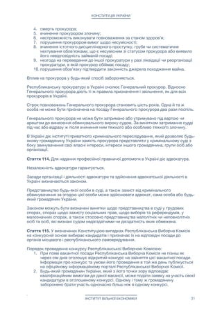 КОНСТИТУЦІЯ УКРАЇНИ
Контроль за виконанням судового рішення здійснює суд.

Стаття 114. Україна, в особі органів місцевого і республіканського самоврядування,
забезпечує фінансування та належні умови для функціонування судів і діяльності
суддів. В республіканському і місцевих бюджетах України окремо визначаються
видатки на утримання судів.

Розмір винагороди судді встановлюється законом про судоустрій.

Стаття 115. В Україні діє прокуратура, яка здійснює:

1. підтримання публічного обвинувачення в суді;

2. організацію і процесуальне керівництво досудовим розслідуванням, вирішення
відповідно до закону інших питань під час кримінального провадження, нагляд
за негласними та іншими слідчими і розшуковими діями органів правопорядку;

3. представництво інтересів органів місцевого і республіканського
самоврядування в суді у виключних випадках і в порядку, що визначені
законом.

Систему прокуратури України становлять:

1. Республіканська прокуратура України;

2. муніципальні прокуратури.

Організація та порядок діяльності прокуратури визначаються законом.

На посаду прокурора може бути призначений громадянин України, не молодший
тридцяти та не старший шістдесяти п’яти років, який має вищу юридичну освіту і стаж
професійної діяльності у сфері права щонайменше п’ять років, є компетентним,
доброчесним та володіє офіційними мовами. Закон повинен вимагати від прокурора
муніципальної прокуратури знання також однієї або декількох місцевих додаткових
офіційних мов. 

Законом можуть бути передбачені додаткові вимоги для призначення на посаду
прокурора.

Призначення на посаду прокурора здійснюється Республіканської Избирательной
Комиссией України.

Республіканська Виборча Комісія України визначає кандидатуру на посаду прокурора
за результатами проведення конкурсу відповідно до статті 117 Конституції.

Прокурор обіймає посаду безстроково.

Звільняє прокурора Прем'єр-міністр України, при наявності заяви прокурора про
його відставку (звільнення) за власним бажанням або соответствующего судебного
решения. 

Звернутися до суду за отриманням такого рішення може Прем'єр-міністр України,
посадова особа місцевого або республіканського органу самоврядування України,
будь-який громадянин України.

Підставами для звільнення прокурора є: 

1. досягнення прокурором шістдесяти п’яти років;

2. припинення прокурором громадянства України;

3. визнання прокурора безвісно відсутнім, визнання недієздатним або обмежено
дієздатним;

4. смерть прокурора;

5. вчинення прокурором злочину;

6. неспроможність виконувати повноваження за станом здоров’я;

ІНСТИТУТ ВІЛЬНОЇ ЕКОНОМІКИ 31
 