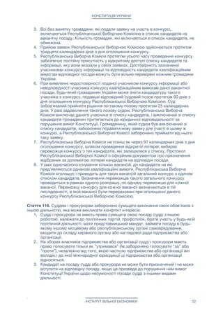 КОНСТИТУЦІЯ УКРАЇНИ
7. порушення прокурором вимог щодо несумісності;

8. вчинення істотного дисциплінарного проступку, грубе чи систематичне
нехтування обов’язками, що є несумісним зі статусом прокурора або виявило
його невідповідність займаній посаді;

9. незгода на переведення до іншої прокуратури у разі ліквідації чи реорганізації
прокуратури, в якій прокурор обіймає посаду;

10. порушення обов’язку підтвердити законність джерела походження майна.

Вплив на прокурора у будь-який спосіб забороняється.

Республиканську прокуратуру в Україні очолює Генеральний прокурор. Відносно
Генерального прокурора діють ті ж правила призначення і звільнення, як для всіх
прокурорів в Україні. 

Строк повноважень Генерального прокурора становить шість років. Одна й та ж
особа не може бути призначена на посаду Генерального прокурора два рази поспіль.

Генерального прокурора не може бути затримано або утримувано під вартою чи
арештом до винесення обвинувального вироку судом. За винятком затримання судді
під час або відразу ж після вчинення ним тяжкого або особливо тяжкого злочину.

В Україні діє інституті приватного кримінального переслідування, який дозволяє будь-
якому громадянину України замість прокурора представляти у кримінальному суді з
боку звинувачення свої власні інтереси, інтереси іншого громадянина, групи осіб або
організації.

Стаття 116. Для надання професійної правничої допомоги в Україні діє адвокатура.

Незалежність адвокатури гарантується.

Засади організації і діяльності адвокатури та здійснення адвокатської діяльності в
Україні визначаються законом.

Представництво будь-якої особи в суді, а також захист від кримінального
обвинувачення за згодою цієї особи може здійснювати адвокат, сама особа або будь-
який громадянин України.

Законом можуть бути визначені винятки щодо представництва в суді у трудових
спорах, спорах щодо захисту соціальних прав, щодо виборів та референдумів, у
малозначних спорах, а також стосовно представництва малолітніх чи неповнолітніх
осіб та осіб, які визнані судом недієздатними чи дієздатність яких обмежена.

Стаття 117. У визначених Конституцією випадках Республіканська Виборча Комісія
на конкурсній основі вибирає кандидатів і призначає їх на відповідні посади до
органів місцевого і республіканського самоврядування.

Порядок проведення конкурсу Республіканської Виборчою Комісією: 

1. При появі вакантної посади Республіканська Виборча Комісія не пізніш як
через сім днів оголошує відкритий конкурс на зайняття цієї вакантної посади.
Інформація про конкурс та умови його проведення в той же день публікується
на офіційному інформаційному порталі Республіканської Виборчої Комісії.

2. Будь-який громадянин України, який з його точки зору відповідає
кваліфікаційним вимогам до даної вакансії, може подати заявку на участь своєї
кандидатури в оголошеному конкурсі. Одному і тому ж громадянину
заборонено брати участь одночасно більш ніж в одному конкурсі.

3. Всі без винятку громадяни, які подали заявку на участь в конкурсі,
включаються Республіканської Виборчою Комісією в список кандидатів на
ІНСТИТУТ ВІЛЬНОЇ ЕКОНОМІКИ 32
 