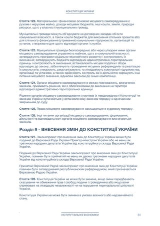 КОНСТИТУЦІЯ УКРАЇНИ
Розділ 7 - ТЕРИТОРІАЛЬНИЙ УСТРІЙ УКРАЇНИ
Стаття 119. Територіальний устрій України ґрунтується на засадах єдності та
цілісності її території, поєднання централізації і децентралізації у здійсненні
управління адміністративно-територіальними одиницями України, збалансованості і
соціально-економічного розвитку регіонів, з урахуванням їх історичних, економічних,
екологічних, географічних і демографічних особливостей, етнічних і культурних
традицій.

Стаття 120. Систему адміністративно-територіального устрою України складають
населені пункти. Населені пункти можуть в своїй назві класифікуватися як місто,
село, селище, хутір або можуть за законом мати будь-яке інше визначення.

Стаття 121. Об'єднання декількох населених пунктів в один, а також поділ одного
населеного пункту на кілька населених пунктів відбувається за рішенням
муніципальних рад цих населених пунктів, після їх ратифікації на муніципальних
референдумах. Классификация вновь созданного населённого пункта определяется
законом. Класифікація новоствореного населеного пункту визначається законом.



Розділ 8 - МІСЦЕВЕ САМОВРЯДУВАННЯ
Стаття 122. Місцеве самоврядування є правом муніципальної громади — жителів
адміністративно-територіальної единици — самостійно вирішувати питання місцевого
значення в межах Конституції і законів України.

Місцеве самоврядування здійснюється громадянином в порядку, встановленому
законом, як безпосередньо, так і через муніципальні ради та інши органи місцевого
самоврядування.

Питання поділу населених пунктів на райони та організація управління районами в
населених пунктах належить до компетенції муніципальних рад.

Жителі населених пунктів можуть створювати будинкові, вуличні, квартальні та інші
органи самоорганізації населення, які діють в рамках законів України. 

Стаття 123. До складу муніципальної ради входять депутати, які обираються
жителями населеного пункту на основі загального, рівного, прямого виборчого права
шляхом таємного голосування. Строк повноважень муніципальної ради, депутати якої
обрані на чергових виборах, становить два роки. Припинення повноважень
муніципальної ради має наслідком припинення повноважень депутатів відповідної
ради.

Новообрана муніципальна рада зобов'язана протягом тридцяти календарних днів
обрати главу муніципалітету який очолює виконавчий орган ради та головує на її
засіданнях. Голова муніципалітету обирається простою більшістю голосів від повного
складу депутатів муніципальної ради. Термін повноважень чинного глави
муніципалітету закінчується в день обрання нового глави муніципалітету, але не може
бути більше двох років. 

Чергові вибори муніципальних рад відбуваються в останню неділю жовтня четвертого
року повноважень відповідної ради, обраної на чергових виборах.

Статус голів, депутатів і виконавчих органів ради та їхні повноваження, порядок
утворення, реорганізації, ліквідації визначаються законом.

ІНСТИТУТ ВІЛЬНОЇ ЕКОНОМІКИ 34
 