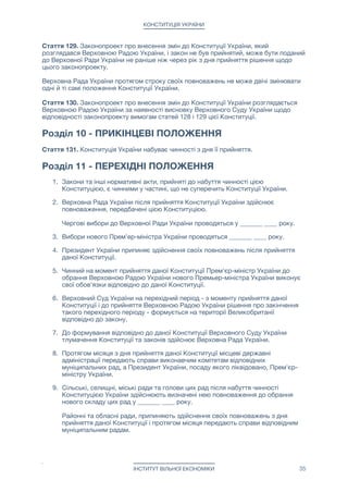 КОНСТИТУЦІЯ УКРАЇНИ
Стаття 124. Матеріальною і фінансовою основою місцевого самоврядування є
рухоме і нерухоме майно, доходи місцевих бюджетів, інші кошти, земля, природні
ресурси, що є у власності муніципальних громад.

Муніципальні громади можуть об'єднувати на договірних засадах об'єкти
комунальної власності, а також кошти бюджетів для виконання спільних проектів або
для спільного фінансування (утримання) комунальних підприємств, організацій та
установ, створювати для цього відповідні органи і служби.

Стаття 125. Муніципальні громади безпосередньо або через утворені ними органи
місцевого самоврядування управляють майном, що є в комунальній власності;
затверджують програми соціально-економічного розвитку і контролюють їх
виконання; затверджують бюджети відповідних адміністративно-територіальних
одиниць і контролюють їх виконання; встановлюють місцеві податки і збори
відповідно до закону; забезпечують проведення місцевих референдумів та реалізацію
їх результатів; утворюють, реорганізовують та ліквідовують комунальні підприємства,
організації та установи, а також здійснюють контроль за їх діяльністю; вирішують інші
питання місцевого значення, віднесені законом до їхньої компетенції.

Стаття 126. Органи місцевого самоврядування в межах повноважень, визначених
законом, приймають рішення, які є обов'язковими до виконання на території
відповідної адміністративно-територіальної единици.

Рішення органів місцевого самоврядування з мотивів їх невідповідності Конституції чи
законам України зупиняються у встановленому законом порядку з одночасним
зверненням до суду.

Стаття 127. Права місцевого самоврядування захищаються в судовому порядку.

Стаття 128. Інші питання організації місцевого самоврядування, формування,
діяльності та відповідальності органів місцевого самоврядування визначаються
законом.



Розділ 9 - ВНЕСЕННЯ ЗМІН ДО КОНСТИТУЦІЇ УКРАЇНИ
Стаття 129. Законопроект про внесення змін до Конституції України може бути
поданий до Верховної Ради України Прем'єр-міністром України або не менш як
третиною народних депутатів України від конституційного складу Верховної Ради
України.

Поданий до Верховної Ради України законопроект про внесення змін до Конституції
України, повинен бути прийнятий не менш як двома третинами народних депутатів
України від конституційного складу Верховної Ради України.

Принятий Верховной Радой законопроект про внесення змін до Конституції України
повинен бути затверджений республиканским референдумом, який призначається
Верховною Радою України.

Стаття 130. Конституція України не може бути змінена, якщо зміни передбачають
скасування чи обмеження прав і свобод людини і громадянина або якщо вони
спрямовані на ліквідацію незалежності чи на порушення територіальної цілісності
України.

Конституція України не може бути змінена в умовах воєнного або надзвичайного
стану.

ІНСТИТУТ ВІЛЬНОЇ ЕКОНОМІКИ 35
 
