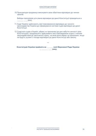 КОНСТИТУЦІЯ УКРАЇНИ
Стаття 131. Законопроект про внесення змін до Конституції України, який
розглядався Верховною Радою України, і закон не був прийнятий, може бути поданий
до Верховної Ради України не раніше ніж через рік з дня прийняття рішення щодо
цього законопроекту.

Верховна Рада України протягом строку своїх повноважень не може двічі змінювати
одні й ті самі положення Конституції України.

Стаття 132. Законопроект про внесення змін до Конституції України розглядається
Верховною Радою України за наявності висновку Верховного Суду України щодо
відповідності законопроекту вимогам статей 128 і 129 цієї Конституції.



Розділ 10 - ПРИКІНЦЕВІ ПОЛОЖЕННЯ
Стаття 133. Конституція України набуває чинності з дня її прийняття.



Розділ 11 - ПЕРЕХІДНІ ПОЛОЖЕННЯ
1. Закони та інші нормативні акти, прийняті до набуття чинності цією
Конституцією, є чинними у частині, що не суперечить Конституції України.

2. Верховна Рада України після прийняття Конституції України здійснює
повноваження, передбачені цією Конституцією. 
 
Чергові вибори до Верховної Ради України проводяться у _______ ____ року.

3. Вибори нового Прем’ер-міністра України проводяться _______ ____ року.

4. Президент України припиняє здійснення своїх повноважень після прийняття
даної Конституції.

5. Чинний на момент прийняття даної Конституції Прем'єр-міністр України до
обрання Верховною Радою України нового Премьер-міністра України виконує
свої обов'язки відповідно до даної Конституції.

6. Верховний Суд України на перехідний період - з моменту прийняття даної
Конституції і до прийняття Верховною Радою України рішення про закінчення
такого перехідного періоду - формується на території Великобританії
відповідно до закону.

7. До формування відповідно до даної Конституції Верховного Суду України
тлумачення Конституції та законів здійснює Верховна Рада України.

8. Протягом місяця з дня прийняття даної Конституції місцеві державні
адміністрації передають справи виконавчим комітетам відповідних
муніципальних рад, а Президент України, посаду якого ліквідовано, Прем'єр-
міністру України.

9. Сільські, селищні, міські ради та голови цих рад після набуття чинності
Конституцією України здійснюють визначені нею повноваження до обрання
нового складу цих рад у _______ ____ року. 
 
Районні та обласні ради, припиняють здійснення своїх повноважень з дня
прийняття даної Конституції і протягом місяця передають справи відповідним
муніципальним радам.

ІНСТИТУТ ВІЛЬНОЇ ЕКОНОМІКИ 36
 